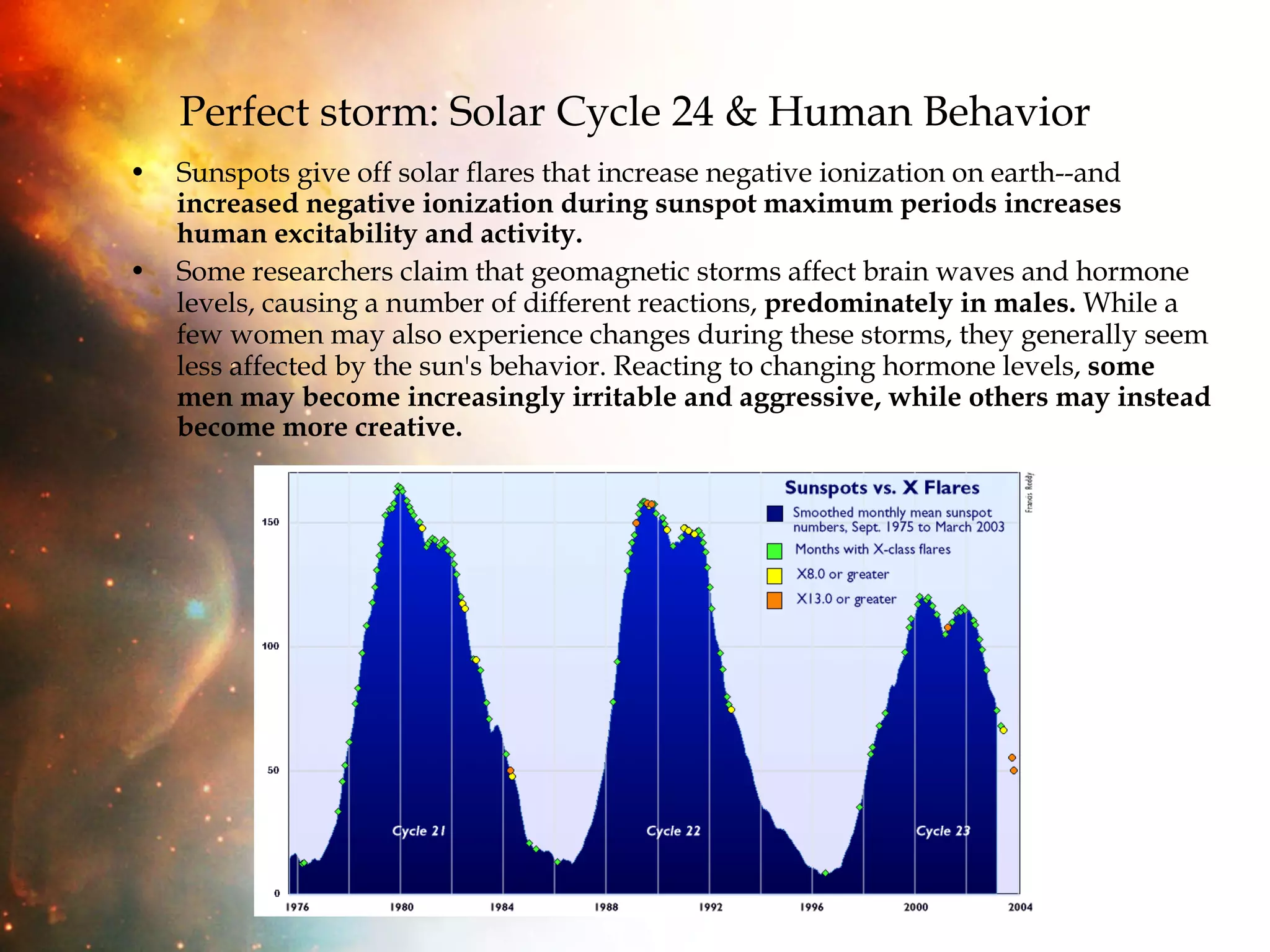 Perfect storm: Solar Cycle 24 & Human Behavior Sunspots give off solar flares that increase negative ionization on earth--and  increased negative ionization during sunspot maximum periods increases human excitability and activity. Some researchers claim that geomagnetic storms affect brain waves and hormone levels, causing a number of different reactions,  predominately in males.  While a few women may also experience changes during these storms, they generally seem less affected by the sun's behavior. Reacting to changing hormone levels,  some men may become increasingly irritable and aggressive, while others may instead become more creative.  