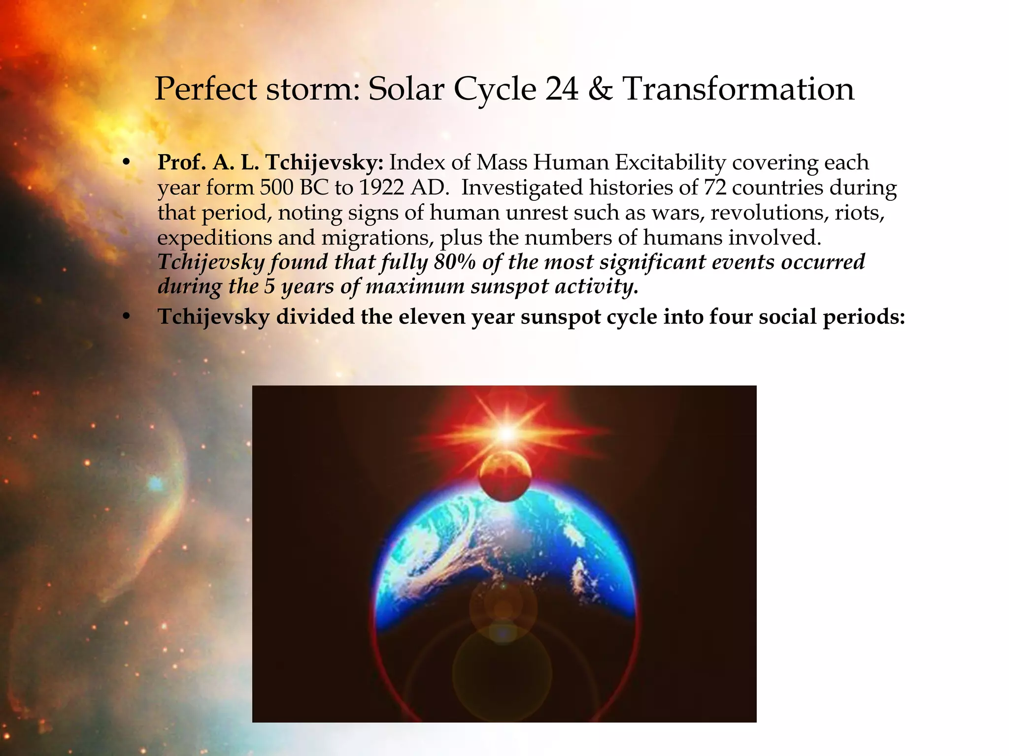 Perfect storm: Solar Cycle 24 & Transformation Prof. A. L. Tchijevsky:  Index of Mass Human Excitability covering each year form 500 BC to 1922 AD.  Investigated histories of 72 countries during that period, noting signs of human unrest such as wars, revolutions, riots, expeditions and migrations, plus the numbers of humans involved.  Tchijevsky found that fully 80% of the most significant events occurred during the 5 years of maximum sunspot activity.   Tchijevsky divided the eleven year sunspot cycle into four social periods:   