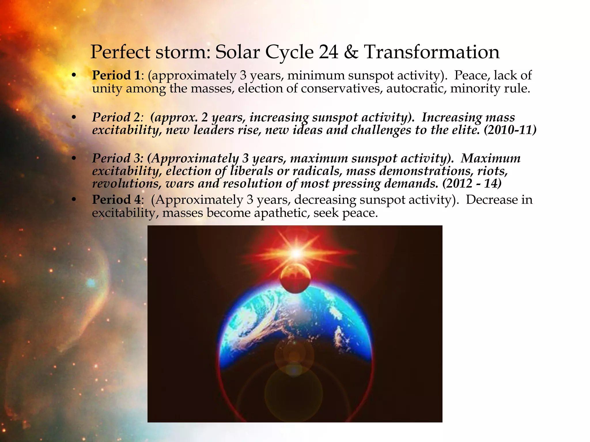 Perfect storm: Solar Cycle 24 & Transformation Period 1 : (approximately 3 years, minimum sunspot activity).  Peace, lack of unity among the masses, election of conservatives, autocratic, minority rule.  Period 2 :   (approx. 2 years, increasing sunspot activity).  Increasing mass excitability, new leaders rise, new ideas and challenges to the elite. (2010-11)   Period 3:   (Approximately 3 years, maximum sunspot activity).  Maximum excitability, election of liberals or radicals, mass demonstrations, riots, revolutions, wars and resolution of most pressing demands. (2012 - 14)   Period 4 :  (Approximately 3 years, decreasing sunspot activity).  Decrease in excitability, masses become apathetic, seek peace. 