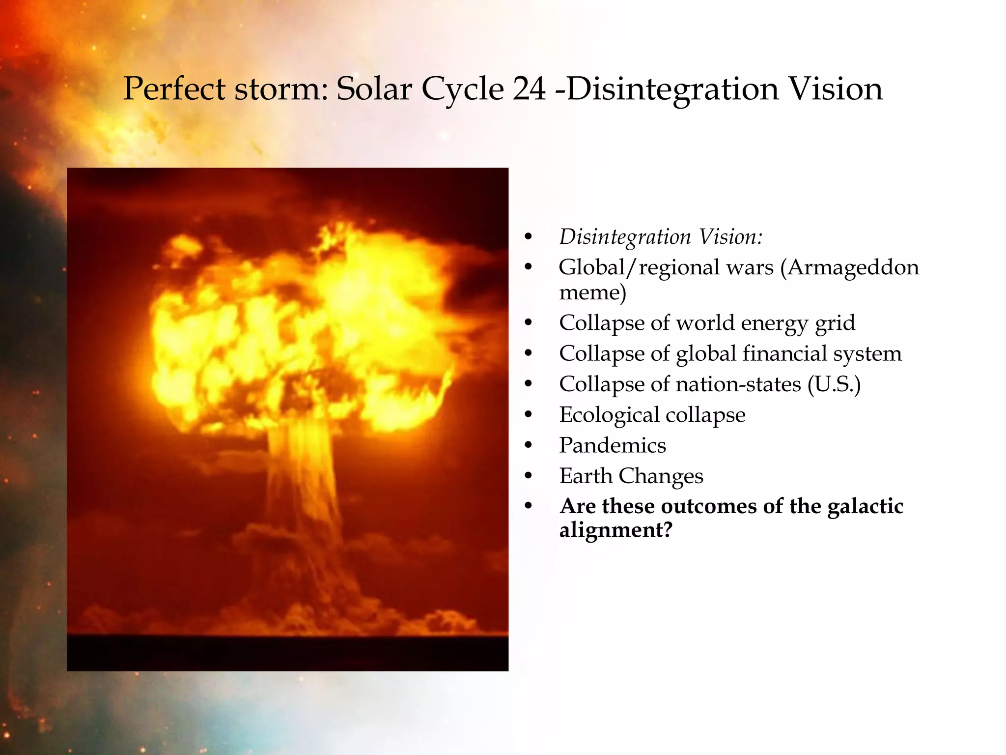 Perfect storm: Solar Cycle 24 -Disintegration Vision Disintegration Vision: Global/regional wars (Armageddon meme) Collapse of world energy grid Collapse of global financial system Collapse of nation-states (U.S.) Ecological collapse Pandemics Earth Changes Are these outcomes of the galactic alignment? 