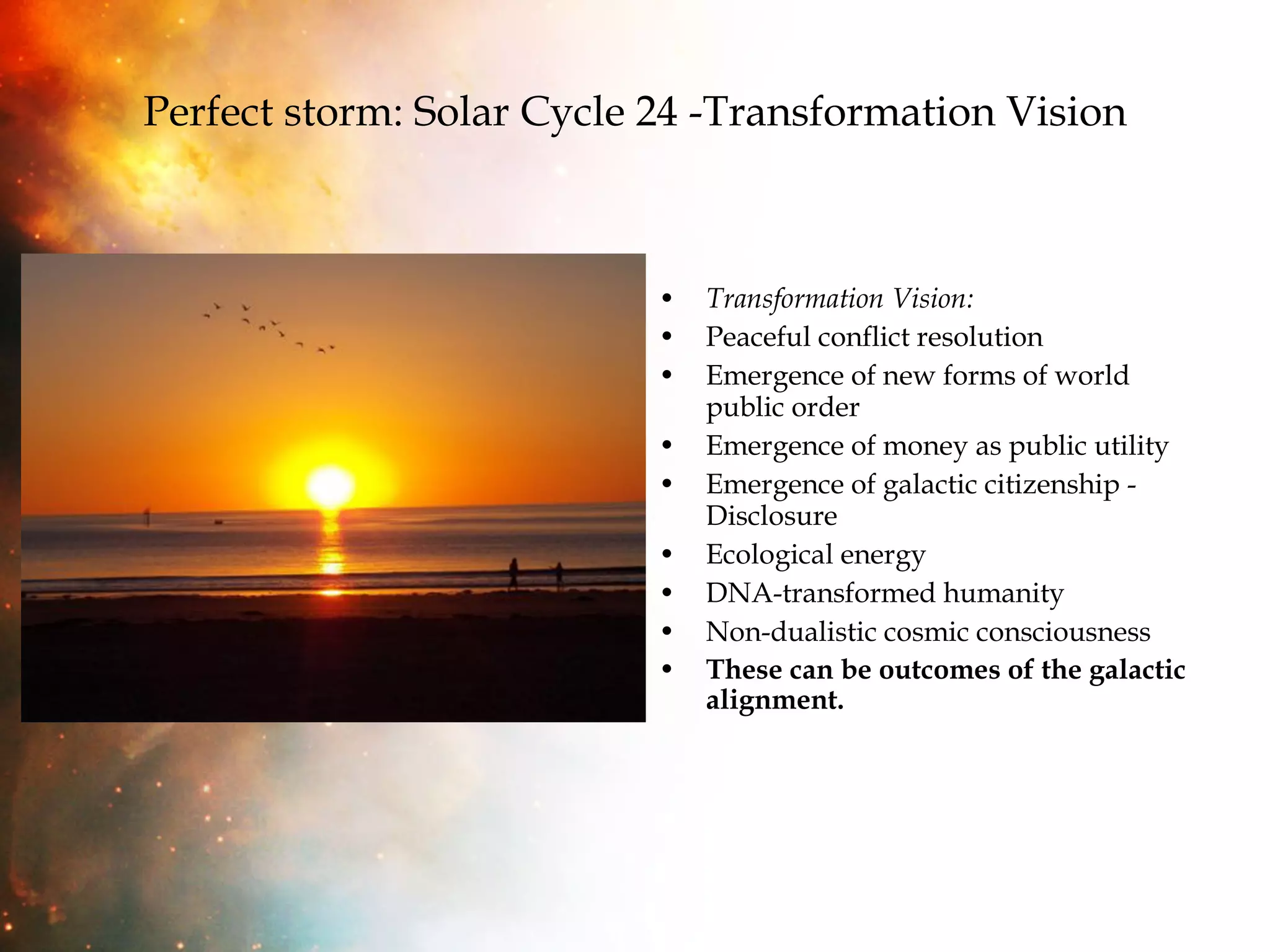 Perfect storm: Solar Cycle 24 -Transformation Vision Transformation Vision: Peaceful conflict resolution Emergence of new forms of world public order Emergence of money as public utility Emergence of galactic citizenship - Disclosure Ecological energy  DNA-transformed humanity Non-dualistic cosmic consciousness These can be outcomes of the galactic alignment. 