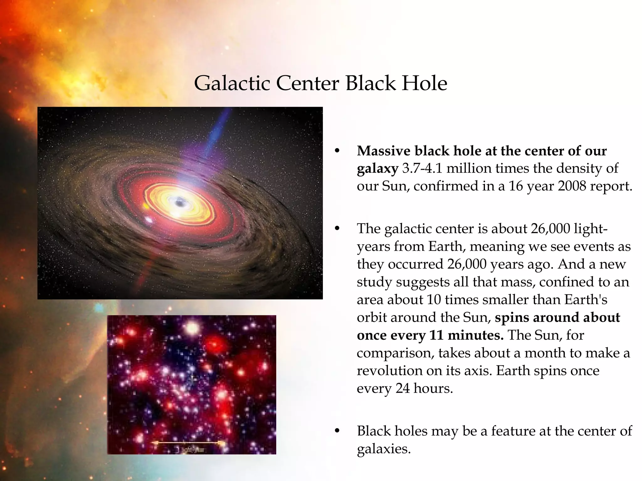 Galactic Center Black Hole Massive black hole at the center of our galaxy  3.7-4.1 million times the density of our Sun, confirmed in a 16 year 2008 report. The galactic center is about 26,000 light-years from Earth, meaning we see events as they occurred 26,000 years ago. And a new study suggests all that mass, confined to an area about 10 times smaller than Earth's orbit around the Sun,  spins around about once every 11 minutes.  The Sun, for comparison, takes about a month to make a revolution on its axis. Earth spins once every 24 hours. Black holes may be a feature at the center of galaxies. 