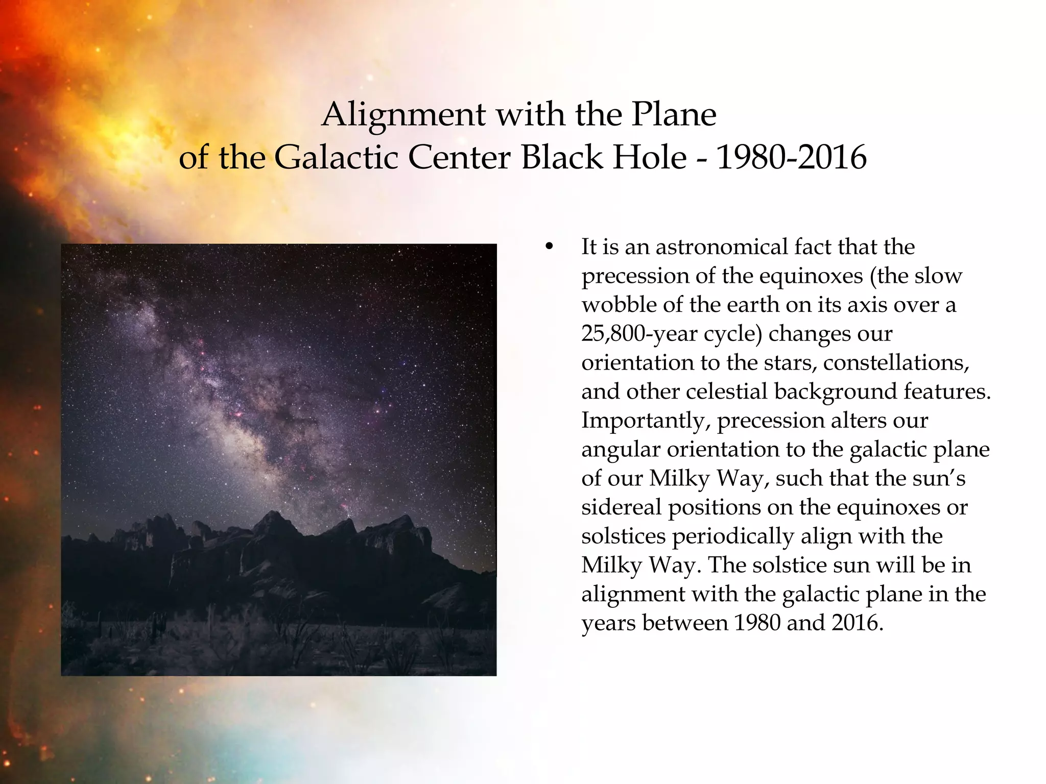 Alignment with the Plane  of the Galactic Center Black Hole - 1980-2016 It is an astronomical fact that the precession of the equinoxes (the slow wobble of the earth on its axis over a 25,800-year cycle) changes our orientation to the stars, constellations, and other celestial background features. Importantly, precession alters our angular orientation to the galactic plane of our Milky Way, such that the sun’s sidereal positions on the equinoxes or solstices periodically align with the Milky Way. The solstice sun will be in alignment with the galactic plane in the years between 1980 and 2016.  