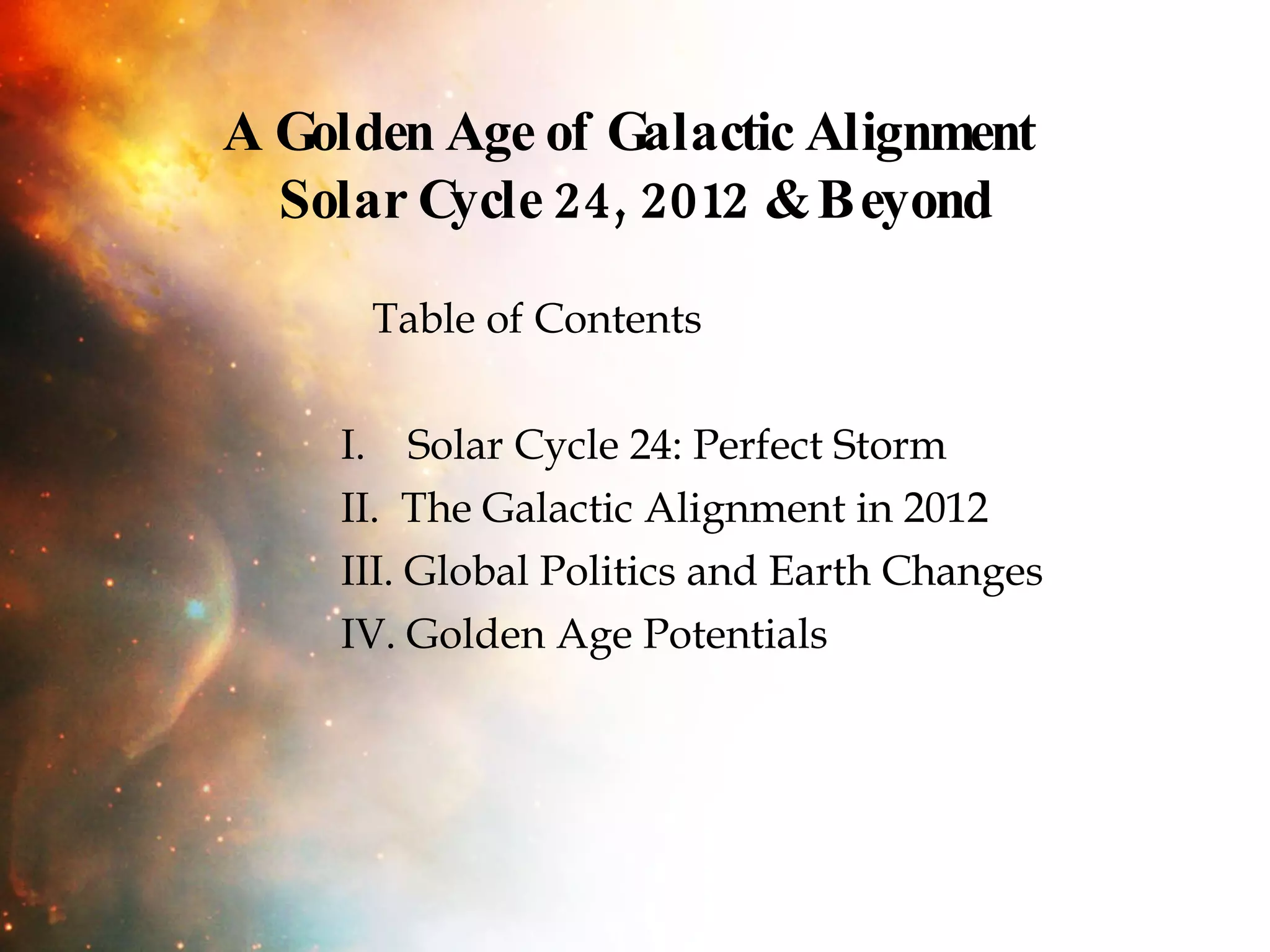 A Golden Age of Galactic Alignment  Solar Cycle 24, 2012 & Beyond Table of Contents  I.  Solar Cycle 24: Perfect Storm  II.  The Galactic Alignment in 2012 III. Global Politics and Earth Changes  IV. Golden Age Potentials 