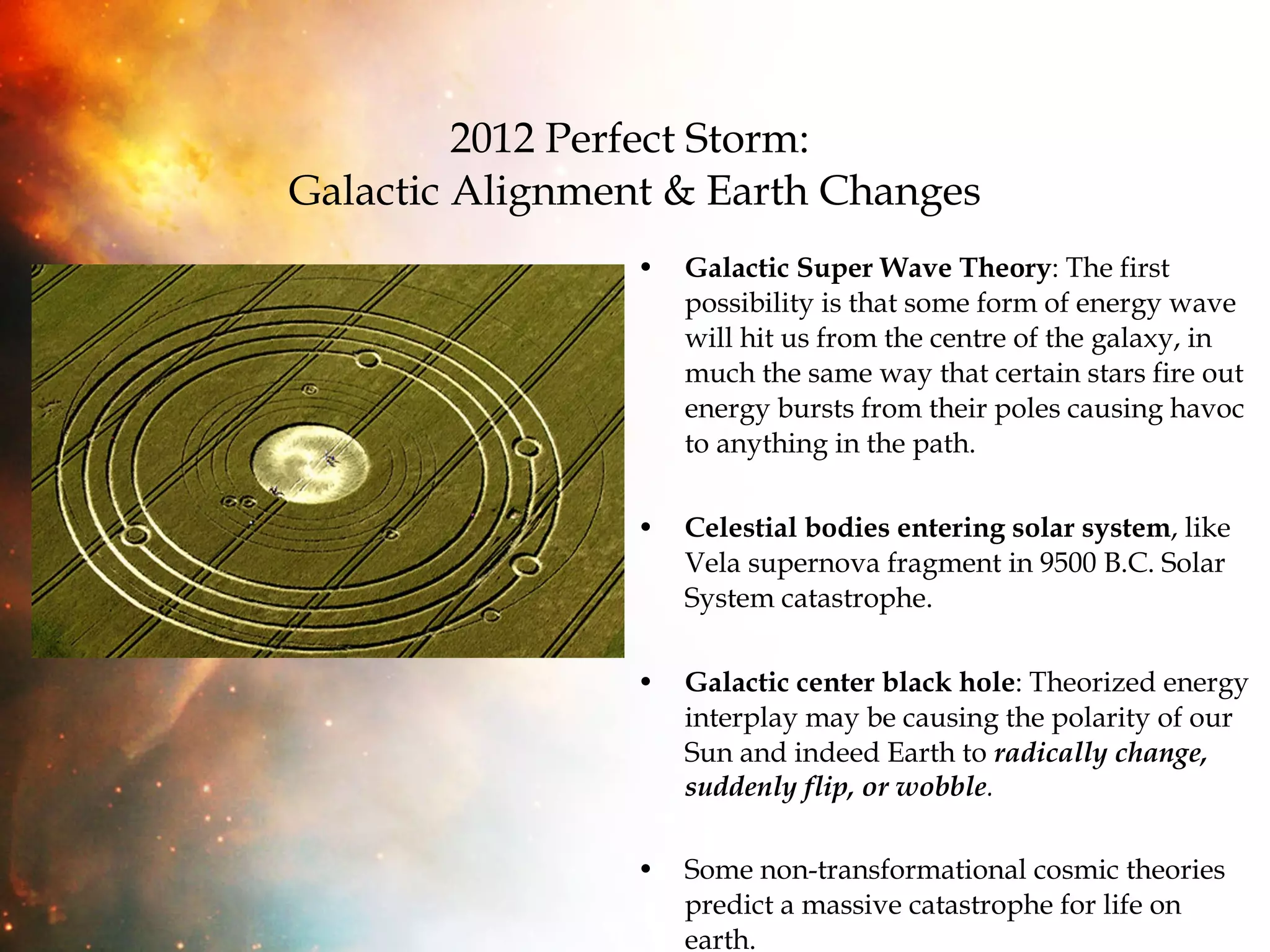 2012 Perfect Storm:  Galactic Alignment & Earth Changes Galactic Super Wave Theory : The first possibility is that some form of energy wave will hit us from the centre of the galaxy, in much the same way that certain stars fire out energy bursts from their poles causing havoc to anything in the path.  Celestial bodies entering solar system , like Vela supernova fragment in 9500 B.C. Solar System catastrophe. Galactic center black hole : Theorized energy interplay may be causing the polarity of our Sun and indeed Earth to  radically change, suddenly flip, or   wobble .  Some non-transformational cosmic theories predict a massive catastrophe for life on earth. 