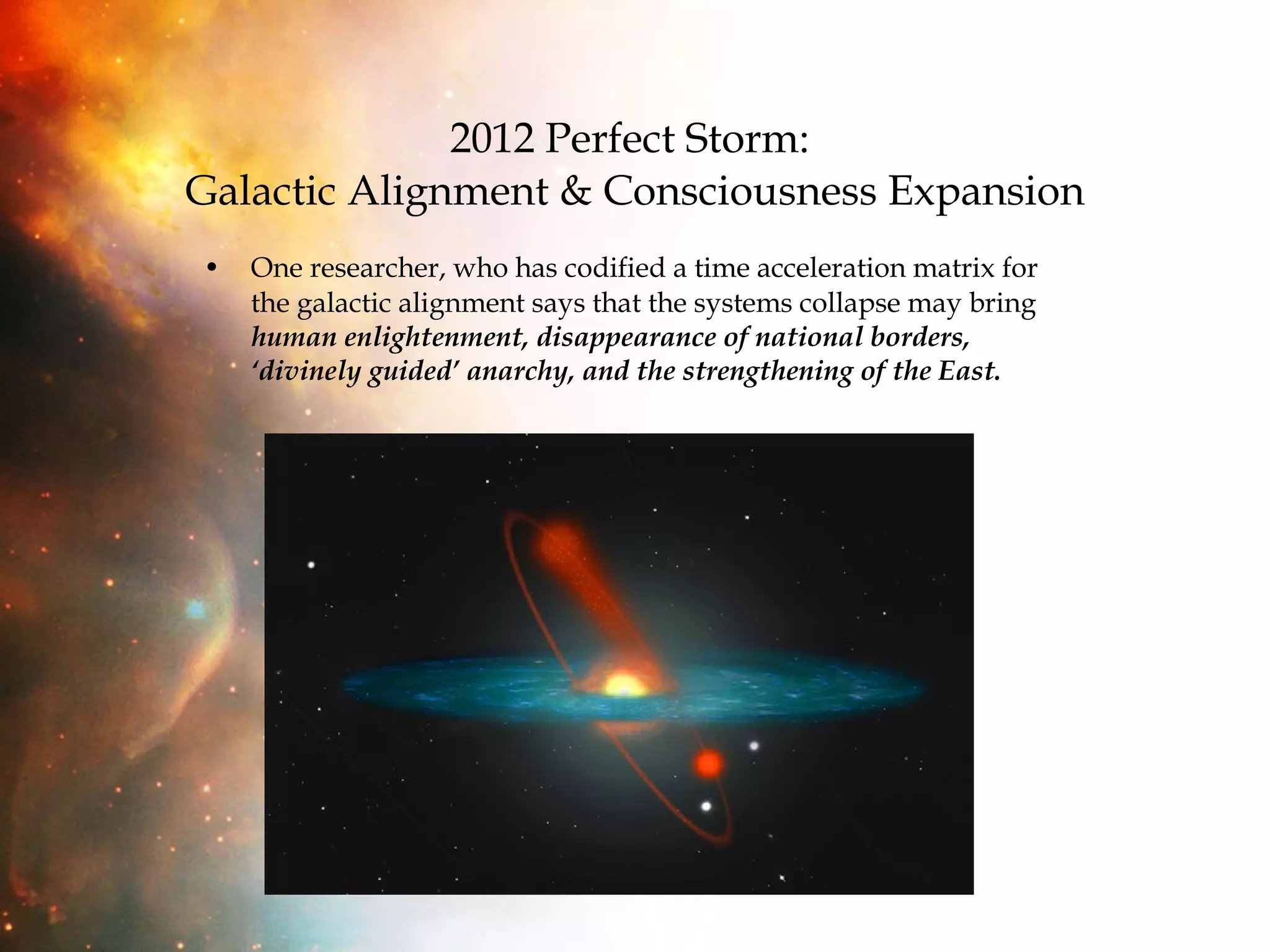 2012 Perfect Storm:  Galactic Alignment & Consciousness Expansion One researcher, who has codified a time acceleration matrix for the galactic alignment says that the systems collapse may bring  human enlightenment, disappearance of national borders, ‘divinely guided’ anarchy, and the strengthening of the East. 