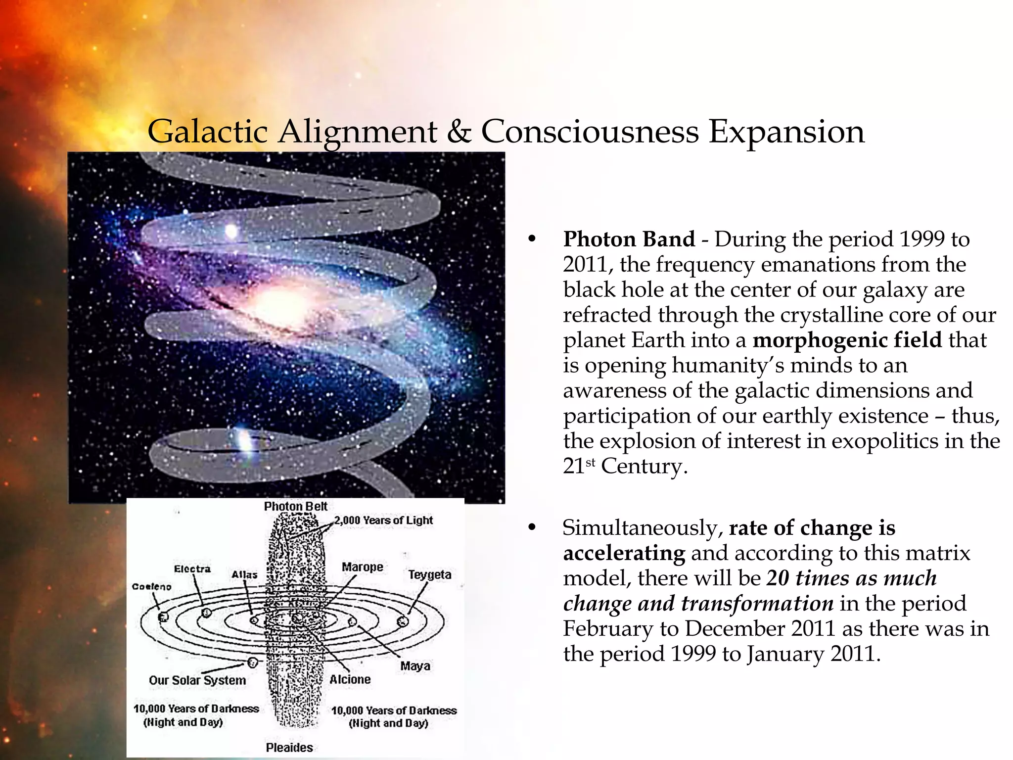 Galactic Alignment & Consciousness Expansion Photon Band  - During the period 1999 to 2011, the frequency emanations from the black hole at the center of our galaxy are refracted through the crystalline core of our planet Earth into a  morphogenic field  that is opening humanity’s minds to an awareness of the galactic dimensions and participation of our earthly existence – thus, the explosion of interest in exopolitics in the 21 st  Century. Simultaneously,  rate of change is accelerating  and according to this matrix model, there will be  20 times as much change and transformation  in the period February to December 2011 as there was in the period 1999 to January 2011. 