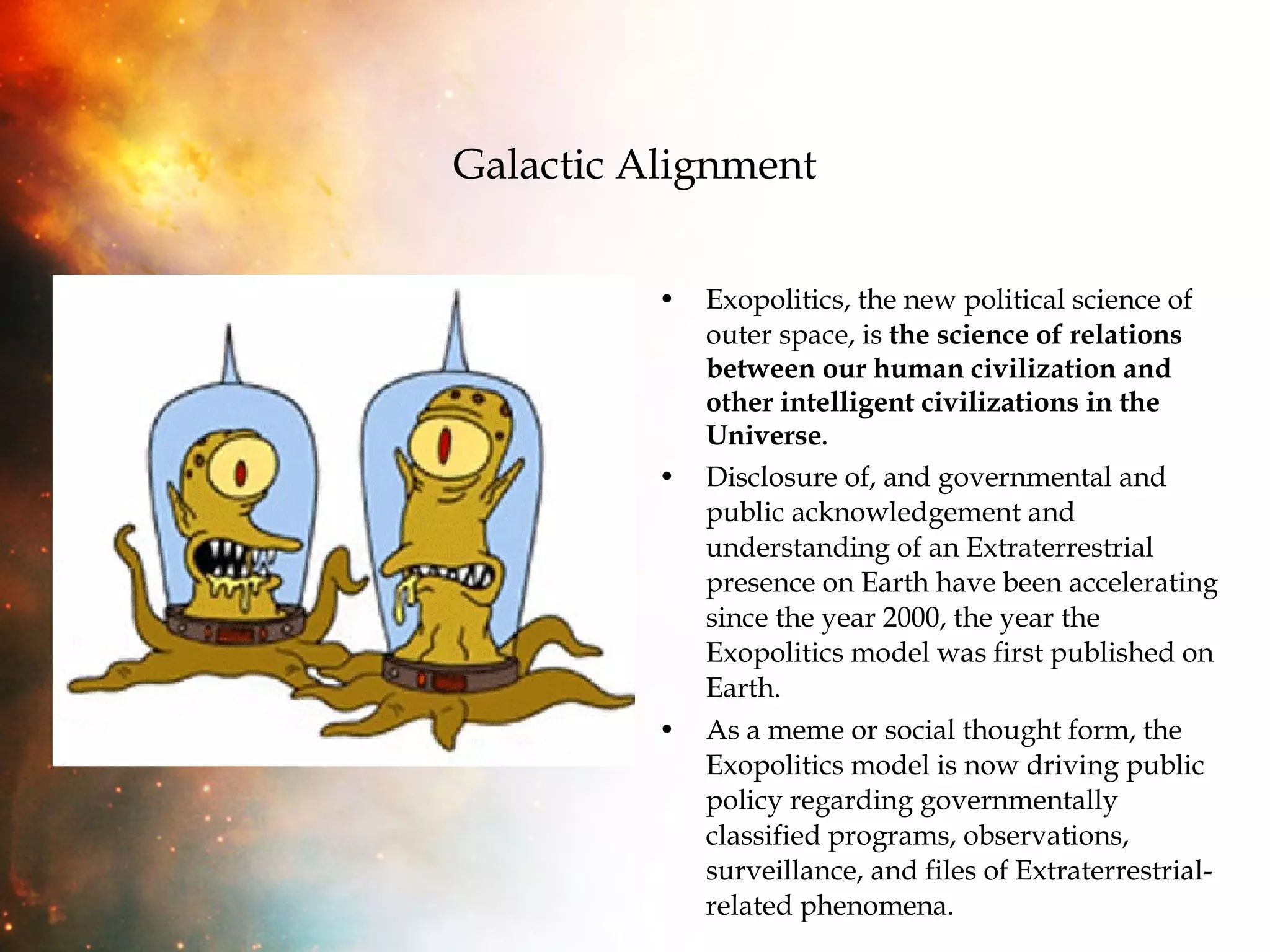 Galactic Alignment Exopolitics, the new political science of outer space, is  the science of relations between our human civilization and other intelligent civilizations in the Universe . Disclosure of, and governmental and public acknowledgement and understanding of an Extraterrestrial presence on Earth have been accelerating since the year 2000, the year the Exopolitics model was first published on Earth. As a meme or social thought form, the Exopolitics model is now driving public policy regarding governmentally classified programs, observations, surveillance, and files of Extraterrestrial-related phenomena. 
