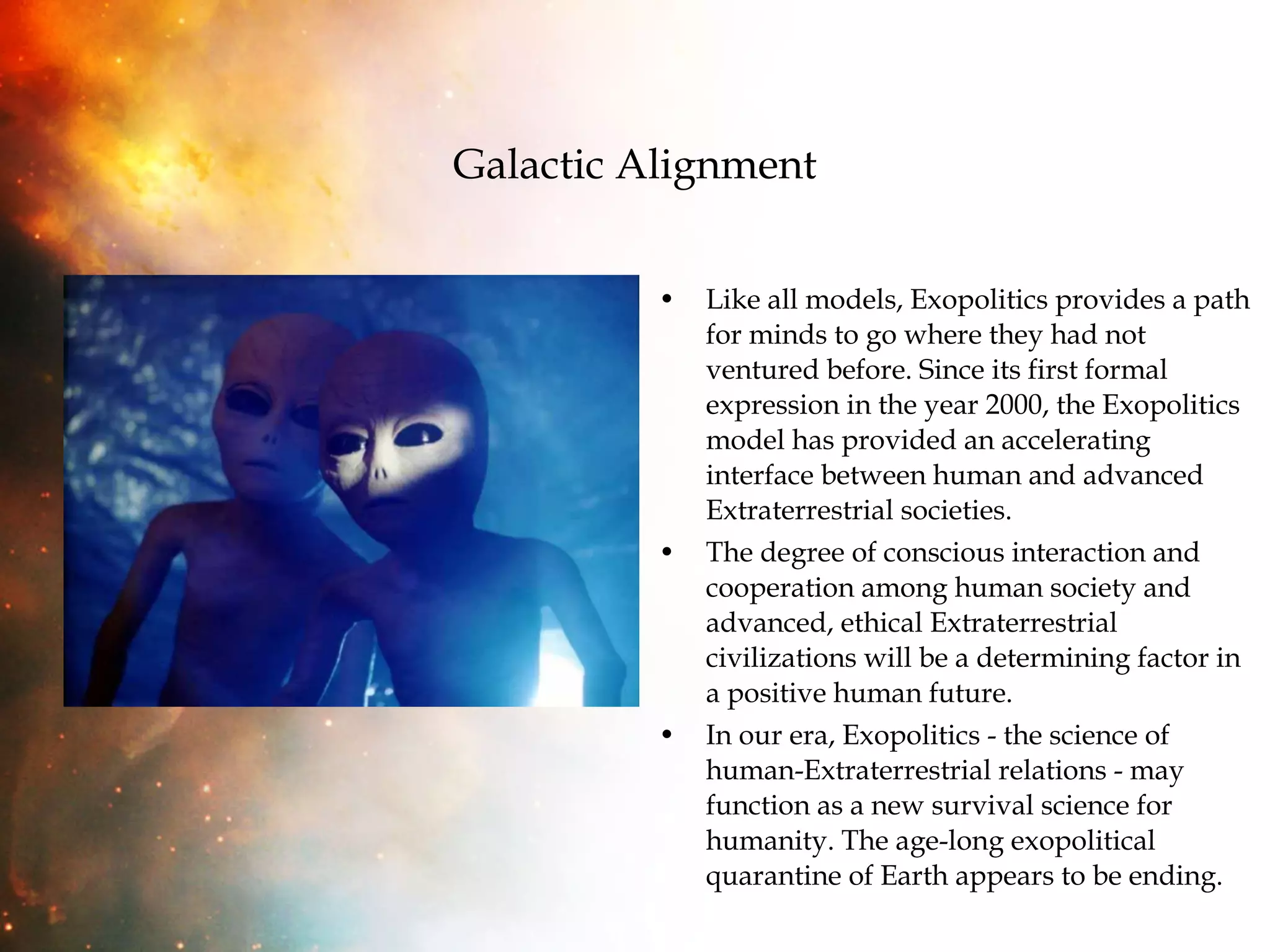 Galactic Alignment Like all models, Exopolitics provides a path for minds to go where they had not ventured before. Since its first formal expression in the year 2000, the Exopolitics model has provided an accelerating interface between human and advanced Extraterrestrial societies.  The degree of conscious interaction and cooperation among human society and advanced, ethical Extraterrestrial civilizations will be a determining factor in a positive human future.  In our era, Exopolitics - the science of human-Extraterrestrial relations - may function as a new survival science for humanity. The age-long exopolitical quarantine of Earth appears to be ending.  