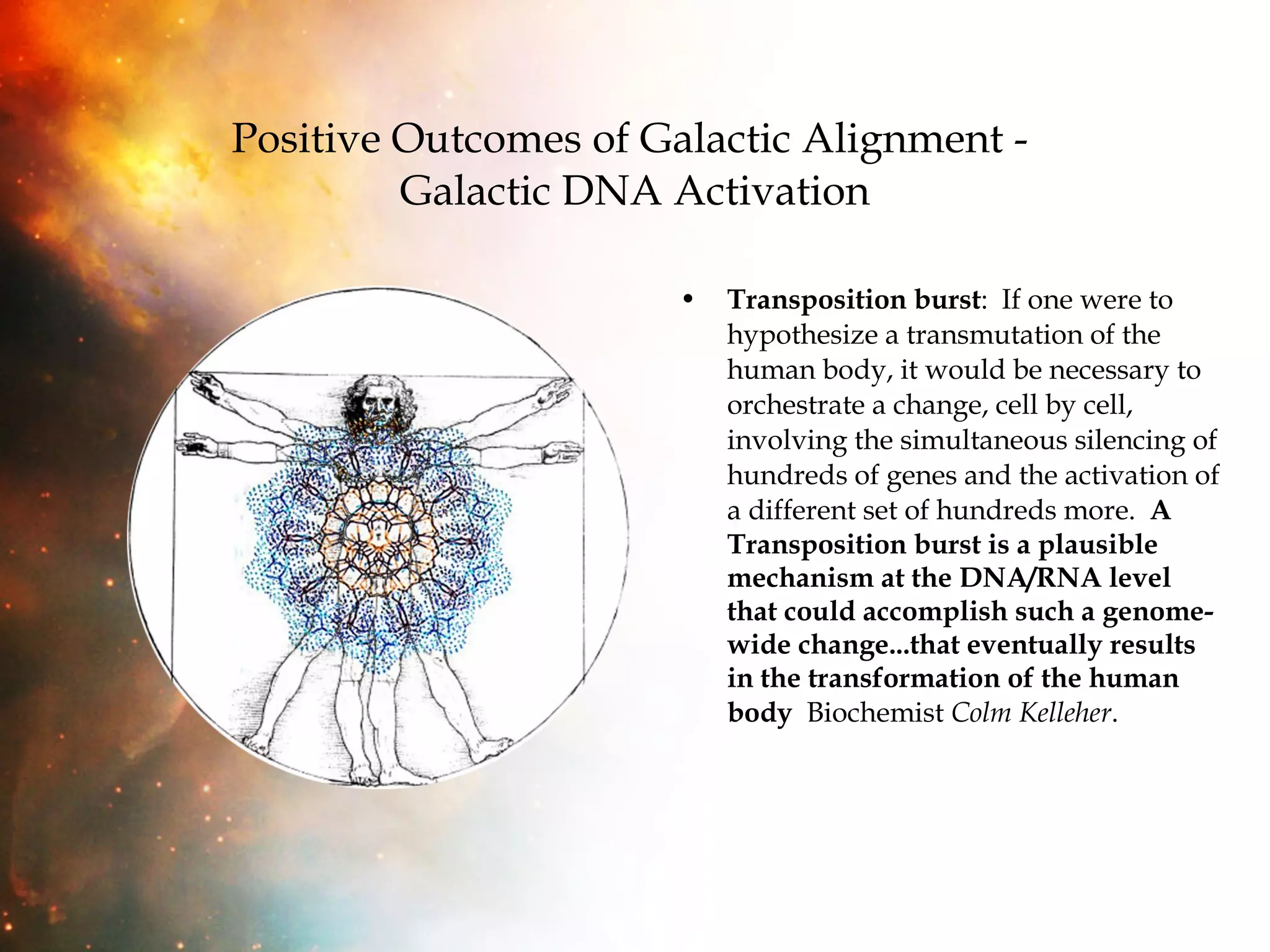 Positive Outcomes of Galactic Alignment -  Galactic DNA Activation Transposition burst :  If one were to hypothesize a transmutation of the human body, it would be necessary to orchestrate a change, cell by cell, involving the simultaneous silencing of hundreds of genes and the activation of a different set of hundreds more.  A Transposition burst is a plausible mechanism at the DNA/RNA level that could accomplish such a genome-wide change...that eventually results in the transformation of the human body   Biochemist  Colm Kelleher . 