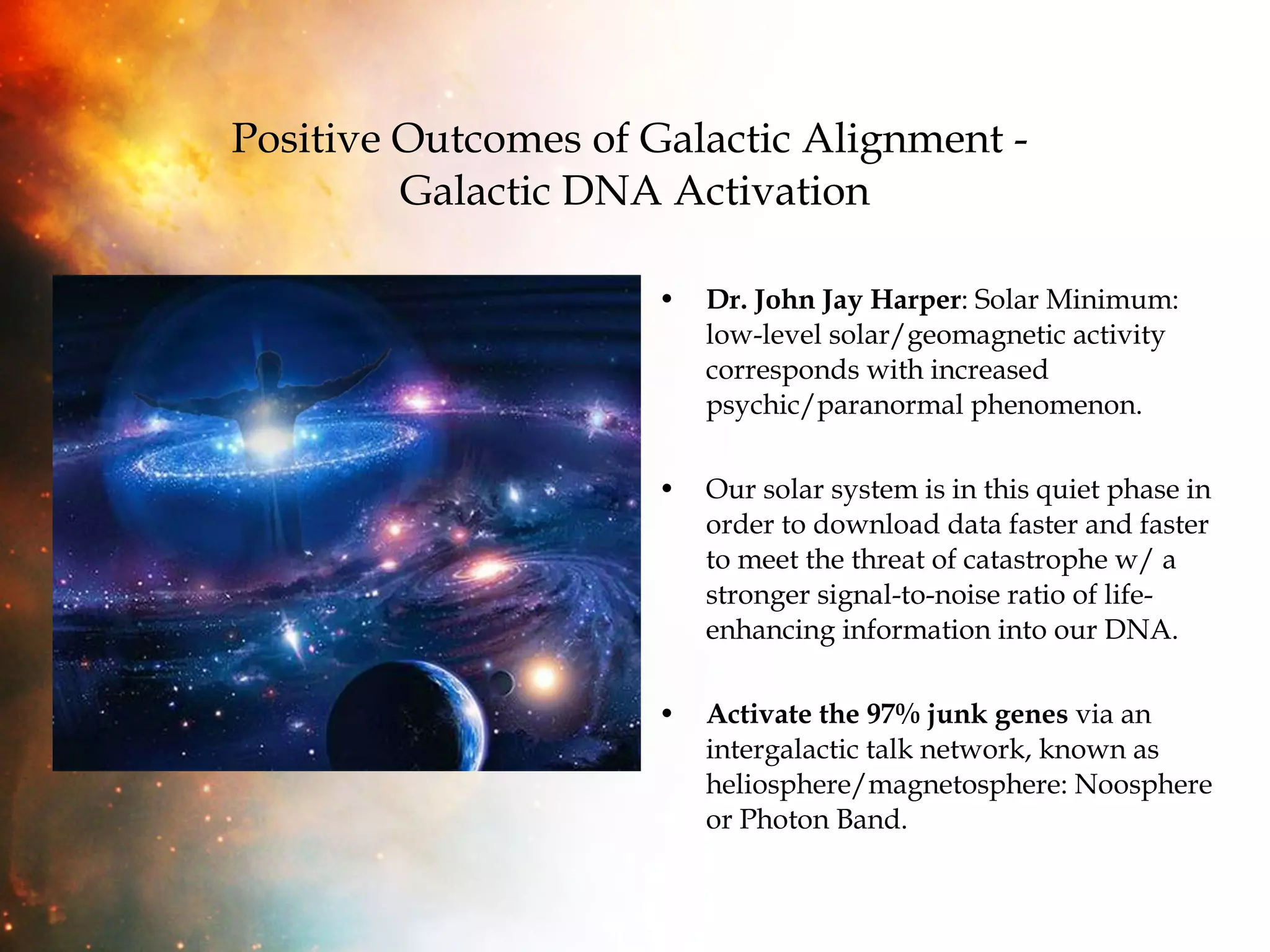 Positive Outcomes of Galactic Alignment -  Galactic DNA Activation Dr. John Jay Harper : Solar Minimum: low-level solar/geomagnetic activity corresponds with increased psychic/paranormal phenomenon.  Our solar system is in this quiet phase in order to download data faster and faster to meet the threat of catastrophe w/ a stronger signal-to-noise ratio of life-enhancing information into our DNA. Activate the 97% junk genes  via an intergalactic talk network, known as heliosphere/magnetosphere: Noosphere or Photon Band. 