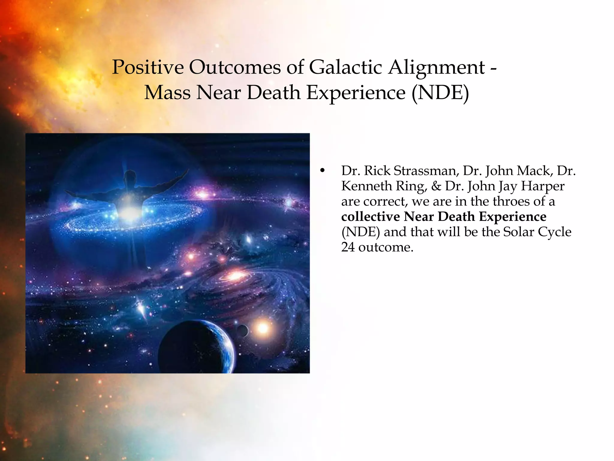 Positive Outcomes of Galactic Alignment -  Mass Near Death Experience (NDE) Dr. Rick Strassman, Dr. John Mack, Dr. Kenneth Ring, & Dr. John Jay Harper are correct, we are in the throes of a  collective Near Death Experience  (NDE) and that will be the Solar Cycle 24 outcome. 