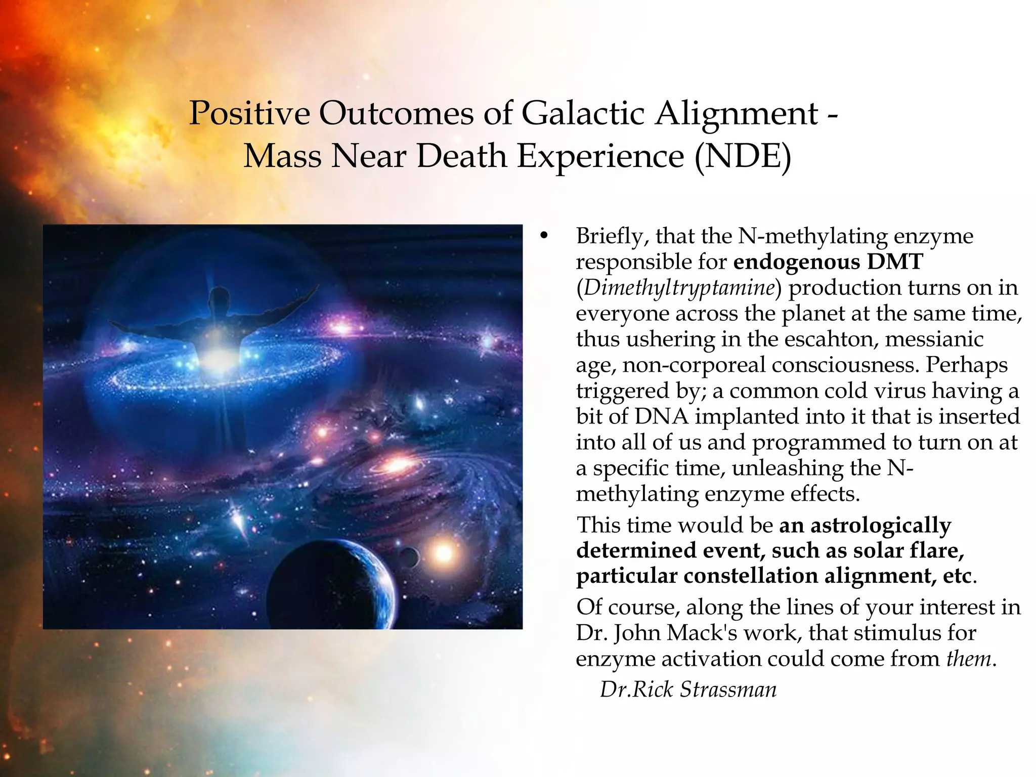 Positive Outcomes of Galactic Alignment -  Mass Near Death Experience (NDE) Briefly, that the N-methylating enzyme responsible for  endogenous DMT  ( Dimethyltryptamine ) production turns on in everyone across the planet at the same time, thus ushering in the escahton, messianic age, non-corporeal consciousness. Perhaps triggered by; a common cold virus having a bit of DNA implanted into it that is inserted into all of us and programmed to turn on at a specific time, unleashing the N-methylating enzyme effects.  This time would be  an astrologically determined event, such as solar flare, particular constellation alignment, etc .  Of course, along the lines of your interest in Dr. John Mack's work, that stimulus for enzyme activation could come from  them .  Dr.Rick Strassman 