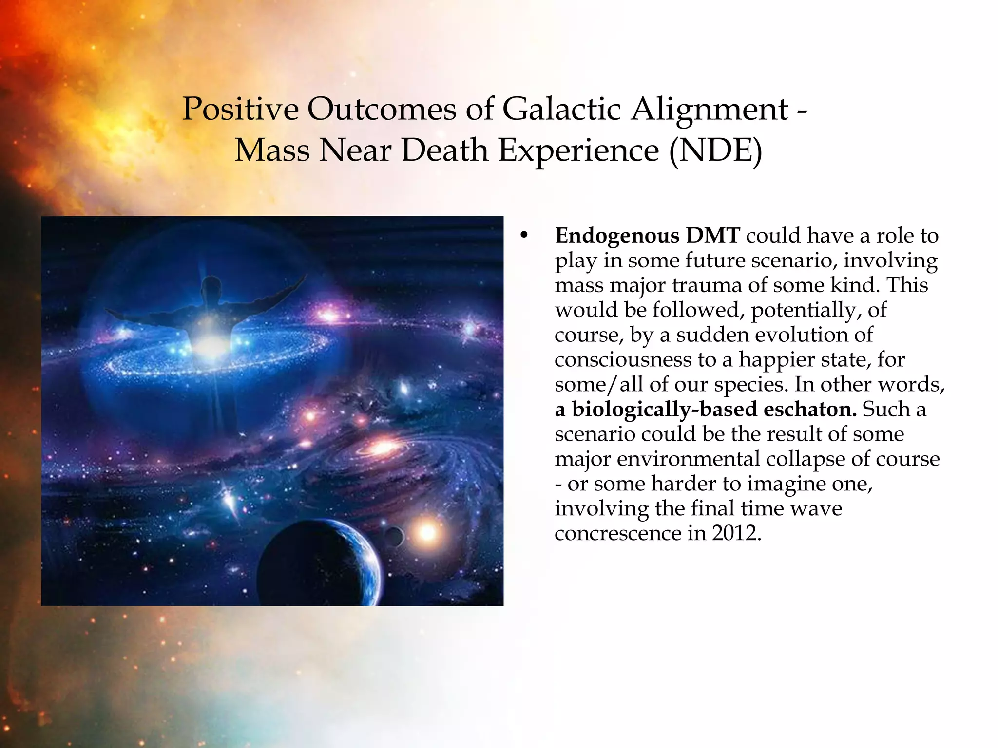 Positive Outcomes of Galactic Alignment -  Mass Near Death Experience (NDE) Endogenous DMT  could have a role to play in some future scenario, involving mass major trauma of some kind. This would be followed, potentially, of course, by a sudden evolution of consciousness to a happier state, for some/all of our species. In other words,  a biologically-based eschaton.  Such a scenario could be the result of some major environmental collapse of course - or some harder to imagine one, involving the final time wave concrescence in 2012.  