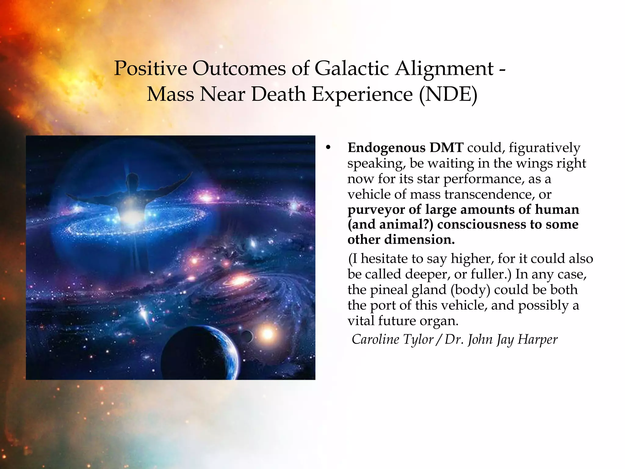 Positive Outcomes of Galactic Alignment -  Mass Near Death Experience (NDE) Endogenous DMT  could, figuratively speaking, be waiting in the wings right now for its star performance, as a vehicle of mass transcendence, or  purveyor of large amounts of human (and animal?) consciousness to some other dimension.   (I hesitate to say higher, for it could also be called deeper, or fuller.) In any case, the pineal gland (body) could be both the port of this vehicle, and possibly a vital future organ.  Caroline Tylor / Dr. John Jay Harper 