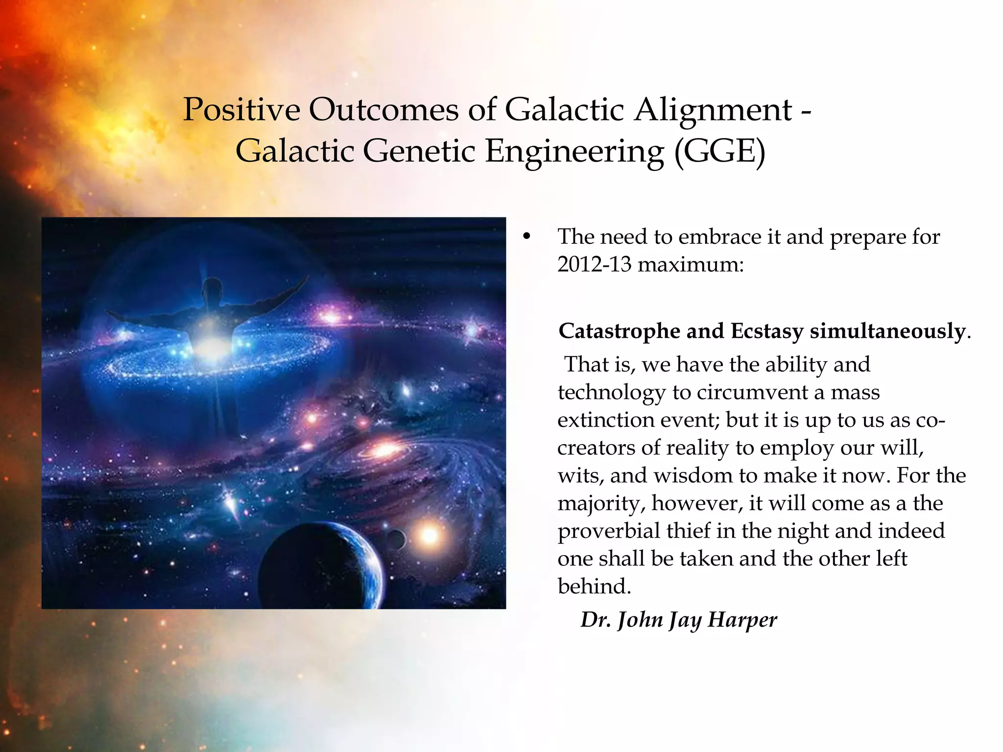 Positive Outcomes of Galactic Alignment -  Galactic Genetic Engineering (GGE) The need to embrace it and prepare for 2012-13 maximum:  Catastrophe and Ecstasy simultaneously .  That is, we have the ability and technology to circumvent a mass extinction event; but it is up to us as co-creators of reality to employ our will, wits, and wisdom to make it now. For the majority, however, it will come as a the proverbial thief in the night and indeed one shall be taken and the other left behind.  Dr. John Jay Harper 