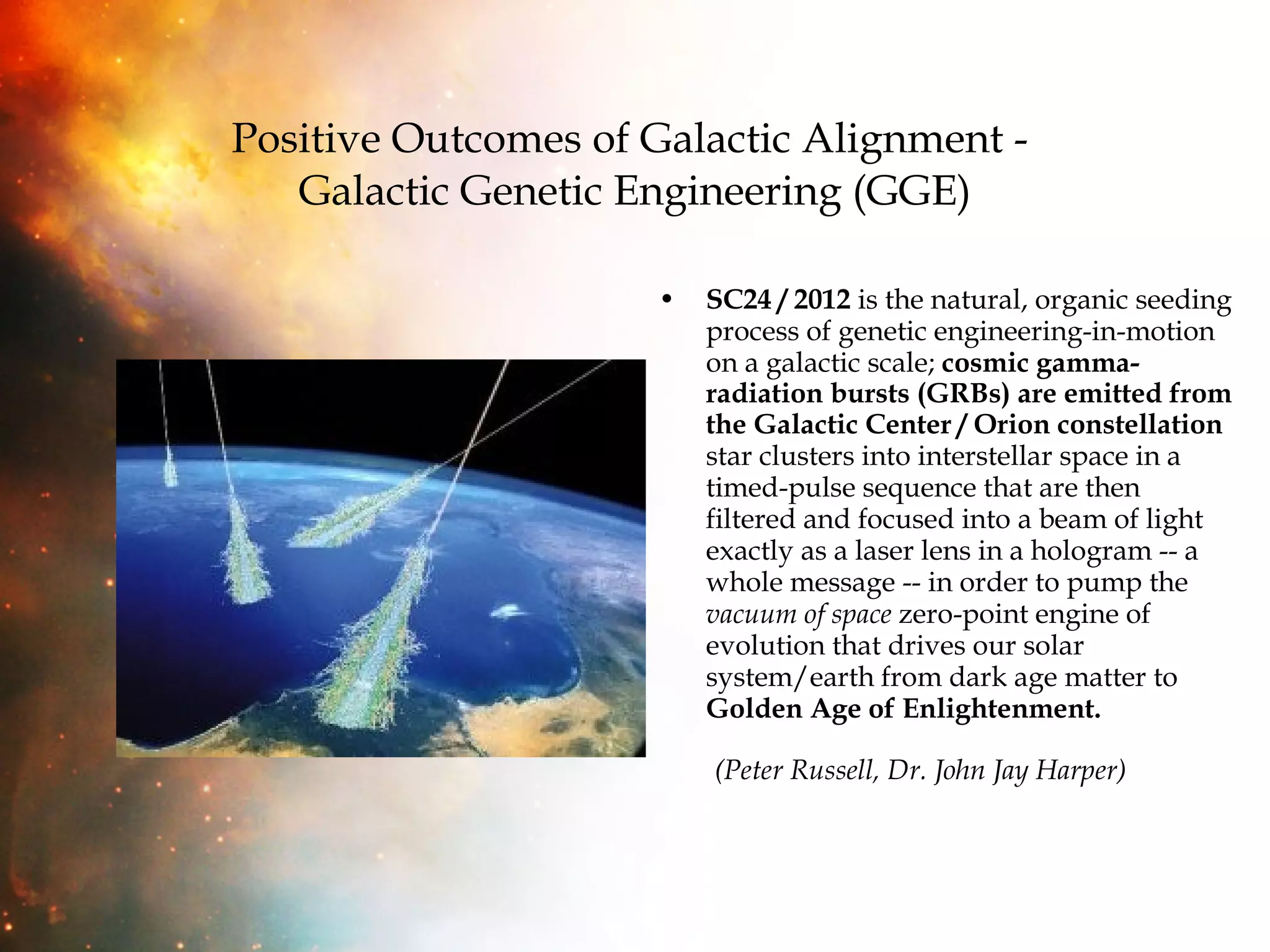 Positive Outcomes of Galactic Alignment -  Galactic Genetic Engineering (GGE) SC24 / 2012  is the natural, organic seeding process of genetic engineering-in-motion on a galactic scale;  cosmic gamma-radiation bursts (GRBs) are emitted from the Galactic Center / Orion constellation  star clusters into interstellar space in a timed-pulse sequence that are then filtered and focused into a beam of light exactly as a laser lens in a hologram -- a whole message -- in order to pump the  vacuum of space  zero-point engine of evolution that drives our solar system/earth from dark age matter to  Golden Age of Enlightenment.   (Peter Russell, Dr. John Jay Harper)   