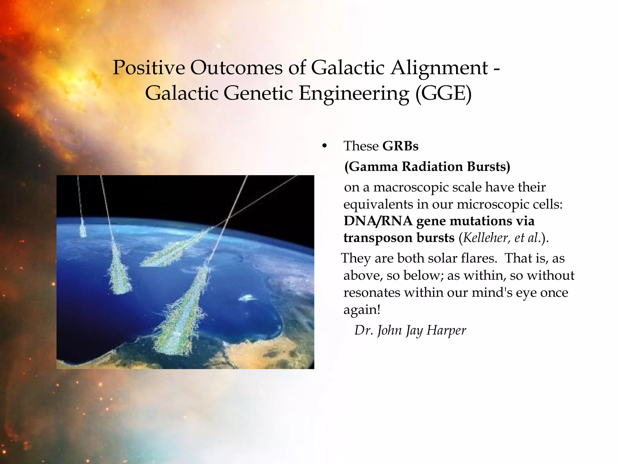Positive Outcomes of Galactic Alignment -  Galactic Genetic Engineering (GGE) These  GRBs  (Gamma Radiation Bursts)   on a macroscopic scale have their equivalents in our microscopic cells:  DNA/RNA gene mutations via transposon bursts  ( Kelleher, et al .).  They are both solar flares.  That is, as above, so below; as within, so without resonates within our mind's eye once again!  Dr. John Jay Harper 