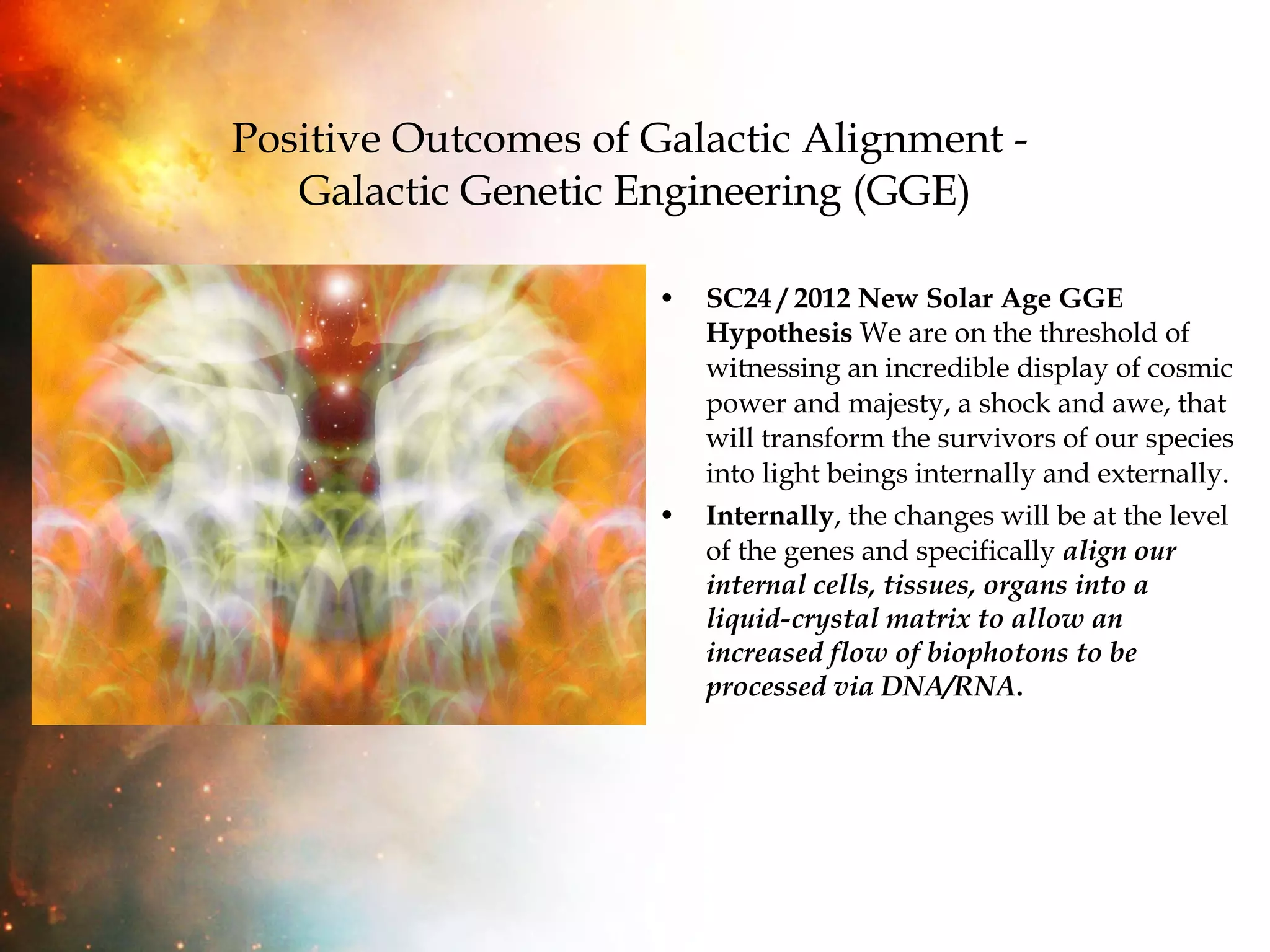 Positive Outcomes of Galactic Alignment -  Galactic Genetic Engineering (GGE) SC24 / 2012 New Solar Age GGE Hypothesis  We are on the threshold of witnessing an incredible display of cosmic power and majesty, a shock and awe, that will transform the survivors of our species into light beings internally and externally.  Internally , the changes will be at the level of the genes and specifically  align our internal cells, tissues, organs into a liquid-crystal matrix to allow an increased flow of biophotons to be processed via DNA/RNA .  