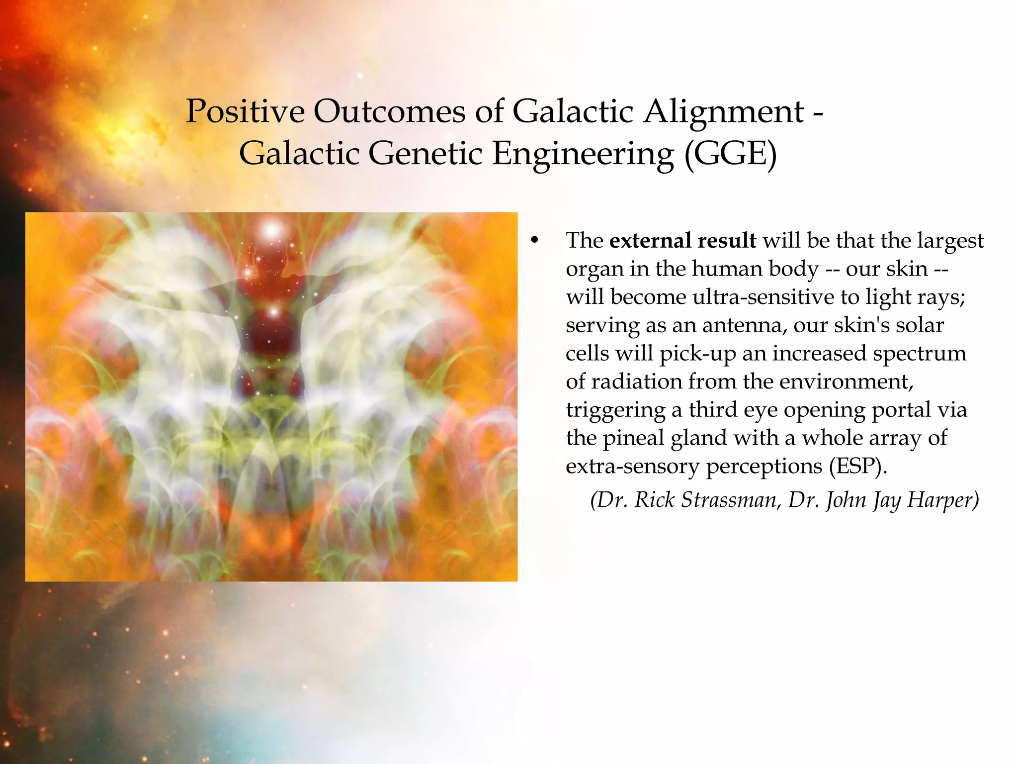 Positive Outcomes of Galactic Alignment -  Galactic Genetic Engineering (GGE) The  external result  will be that the largest organ in the human body -- our skin -- will become ultra-sensitive to light rays; serving as an antenna, our skin's solar cells will pick-up an increased spectrum of radiation from the environment, triggering a third eye opening portal via the pineal gland with a whole array of extra-sensory perceptions (ESP).  (Dr. Rick Strassman, Dr. John Jay Harper) 