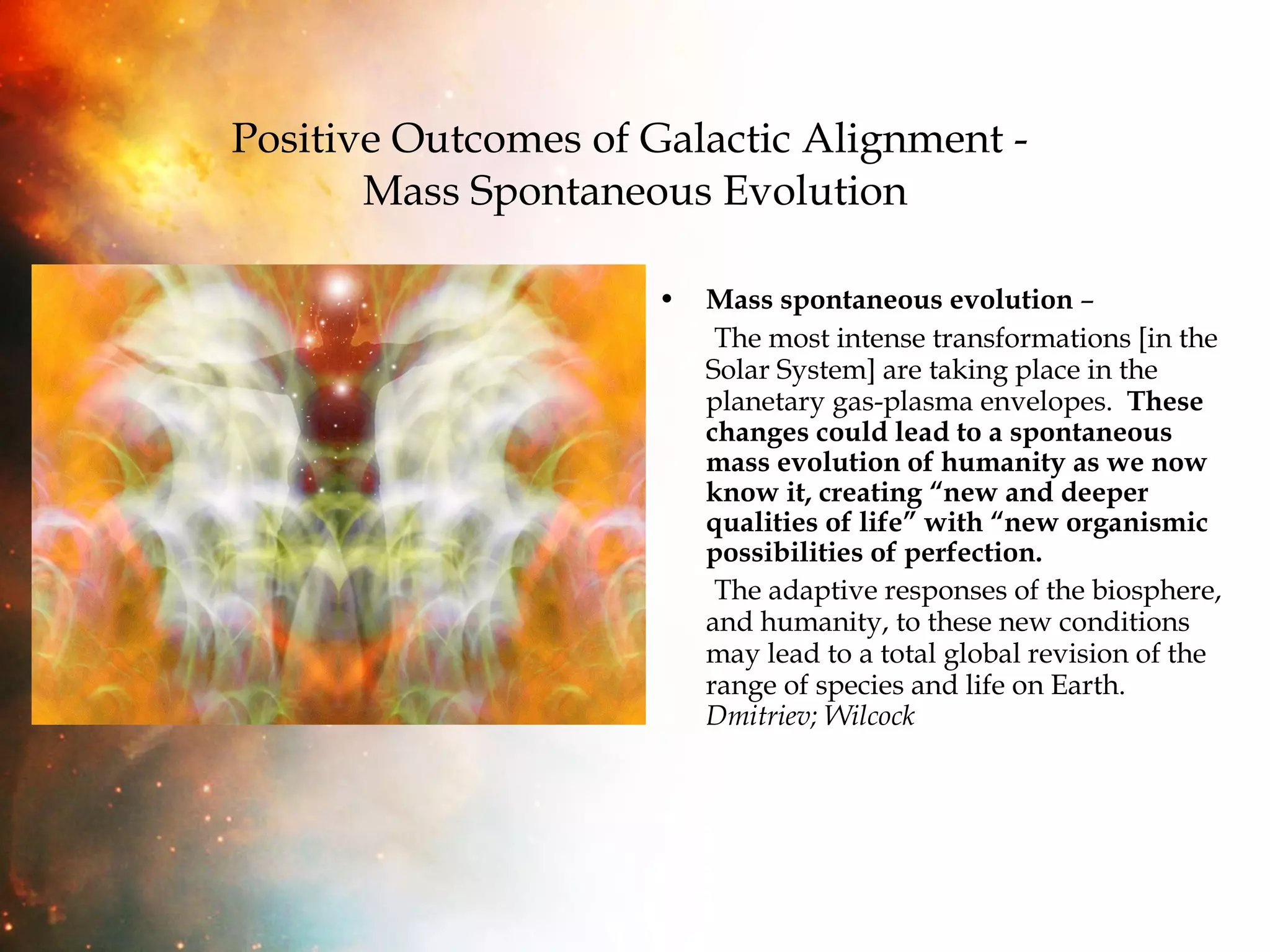 Positive Outcomes of Galactic Alignment -  Mass Spontaneous Evolution Mass spontaneous evolution  –  The most intense transformations [in the Solar System] are taking place in the planetary gas-plasma envelopes.  These changes could lead to a spontaneous mass evolution of humanity as we now know it, creating “new and deeper qualities of life” with “new organismic possibilities of perfection.  The adaptive responses of the biosphere, and humanity, to these new conditions may lead to a total global revision of the range of species and life on Earth.  Dmitriev; Wilcock  
