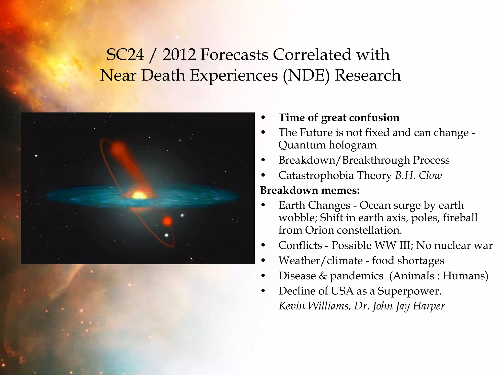 SC24 / 2012 Forecasts Correlated with  Near Death Experiences (NDE) Research Time of great confusion The Future is not fixed and can change - Quantum hologram Breakdown/Breakthrough Process Catastrophobia Theory  B.H. Clow Breakdown memes: Earth Changes - Ocean surge by earth wobble; Shift in earth axis, poles, fireball from Orion constellation.  Conflicts - Possible WW III; No nuclear war Weather/climate - food shortages Disease & pandemics  (Animals : Humans)  Decline of USA as a Superpower.  Kevin Williams, Dr. John Jay Harper 