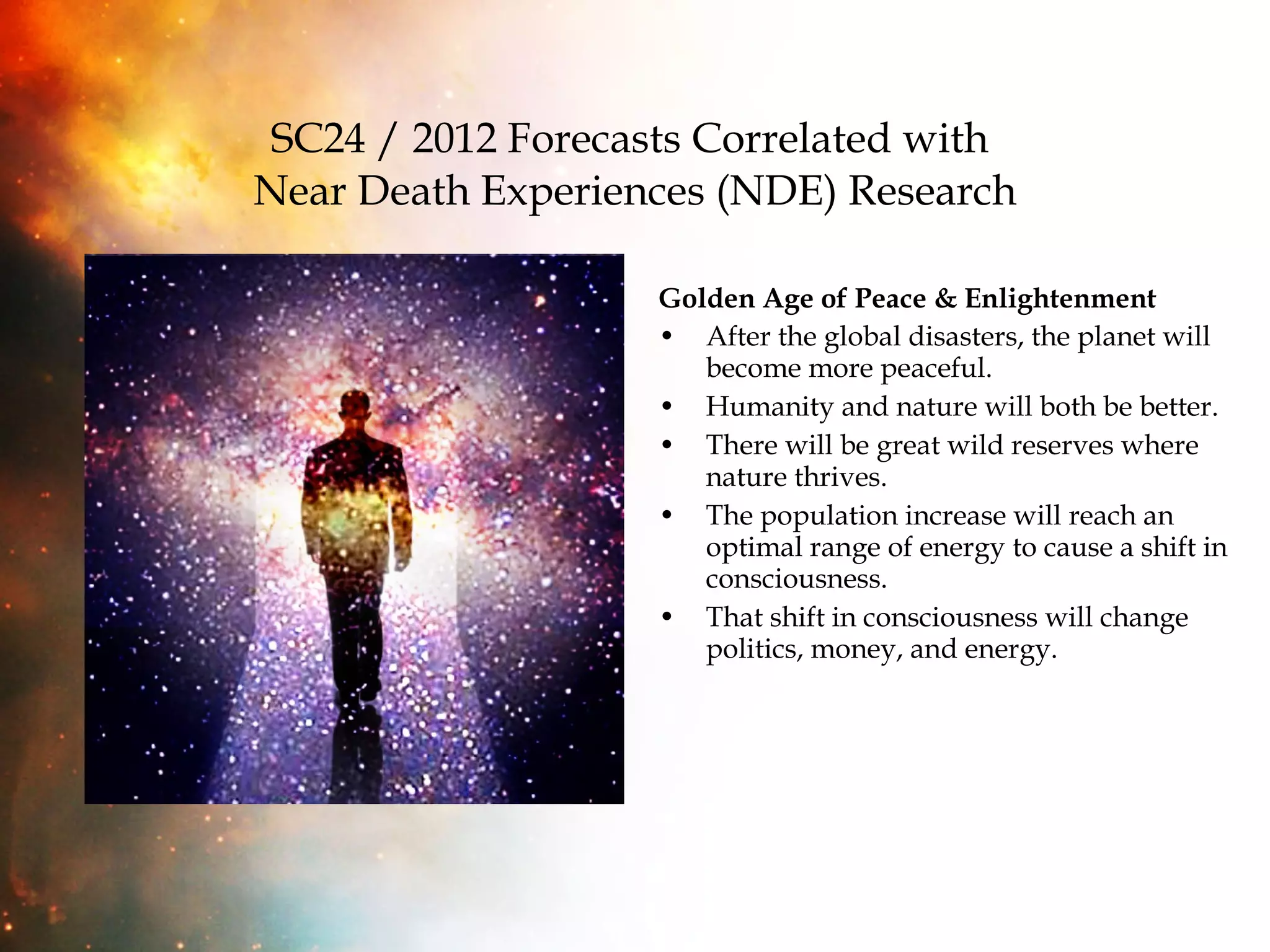 SC24 / 2012 Forecasts Correlated with  Near Death Experiences (NDE) Research Golden Age of Peace & Enlightenment After the global disasters, the planet will become more peaceful.  Humanity and nature will both be better. There will be great wild reserves where nature thrives. The population increase will reach an optimal range of energy to cause a shift in consciousness.  That shift in consciousness will change politics, money, and energy. 