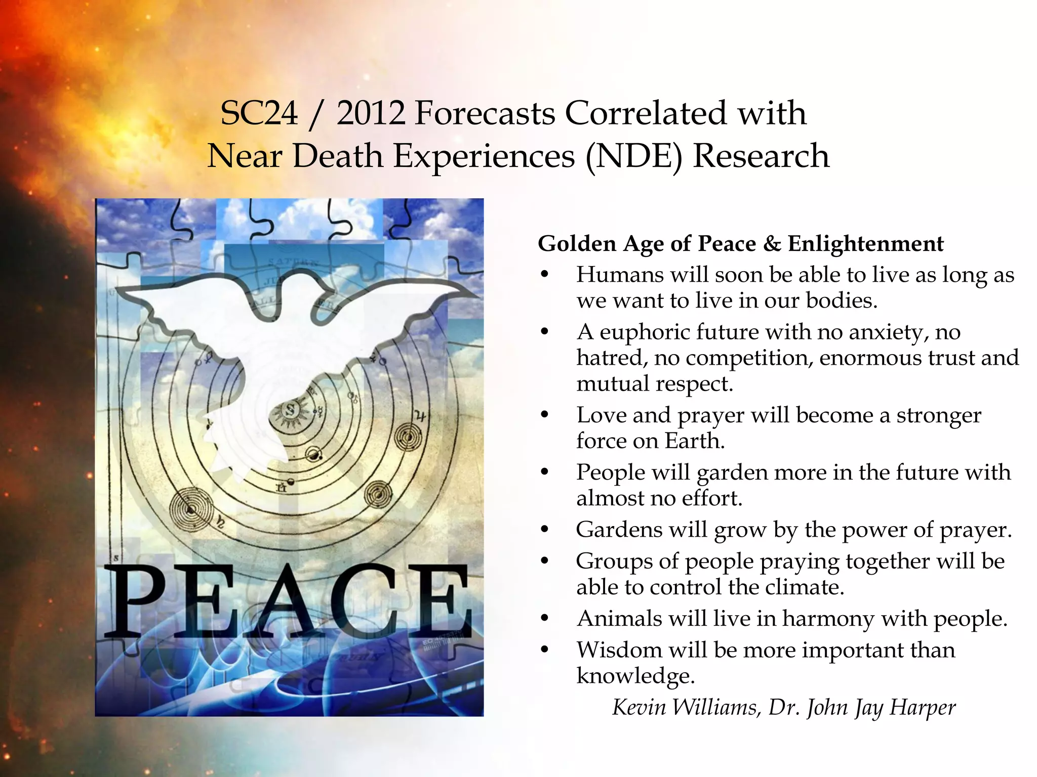 SC24 / 2012 Forecasts Correlated with  Near Death Experiences (NDE) Research Golden Age of Peace & Enlightenment Humans will soon be able to live as long as we want to live in our bodies. A euphoric future with no anxiety, no hatred, no competition, enormous trust and mutual respect. Love and prayer will become a stronger force on Earth. People will garden more in the future with almost no effort. Gardens will grow by the power of prayer. Groups of people praying together will be able to control the climate. Animals will live in harmony with people. Wisdom will be more important than knowledge.  Kevin Williams, Dr. John Jay Harper 