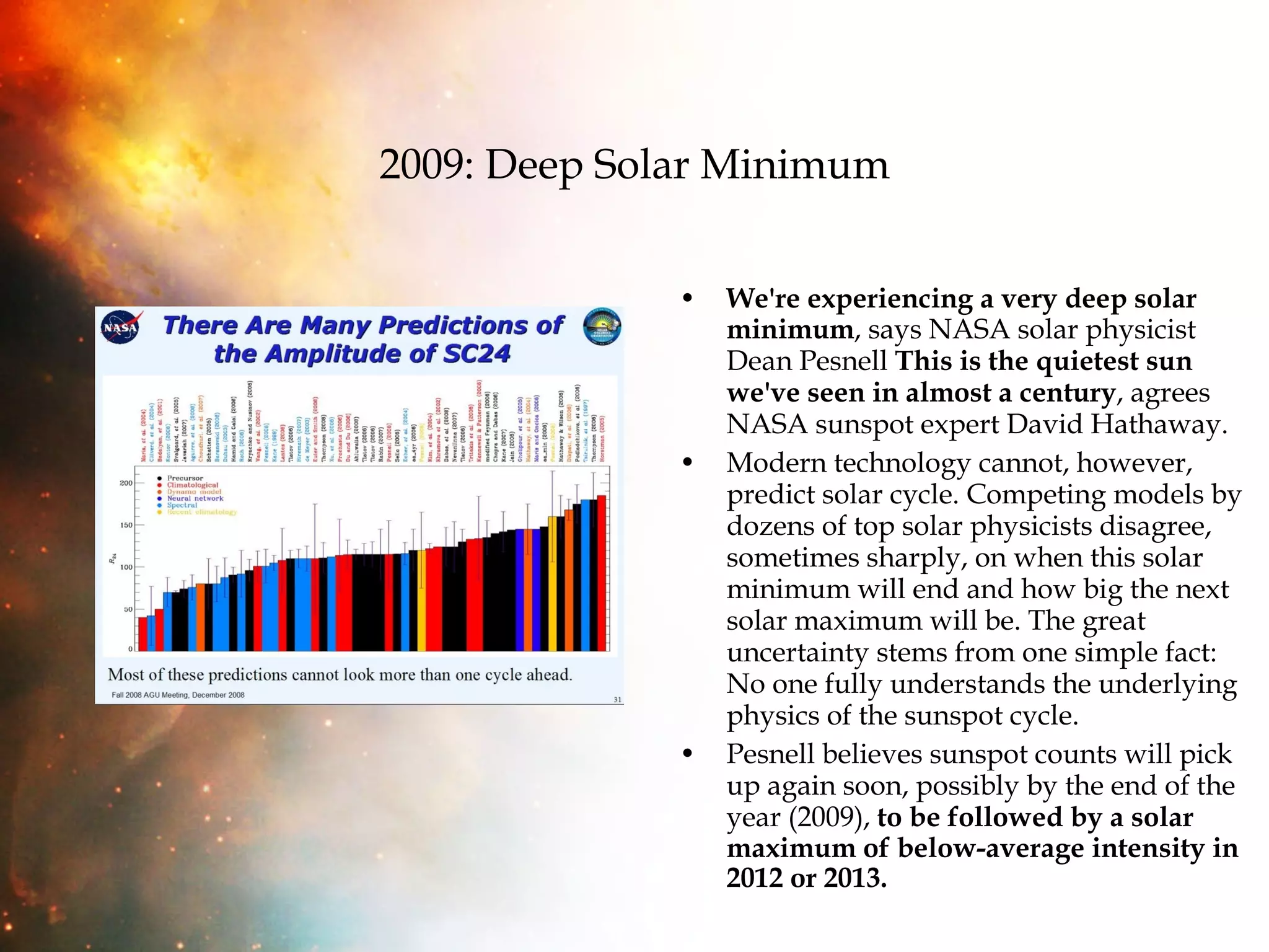 2009: Deep Solar Minimum We're experiencing a very deep solar minimum , says NASA solar physicist Dean Pesnell  This is the quietest sun we've seen in almost a century , agrees NASA sunspot expert David Hathaway. Modern technology cannot, however, predict solar cycle. Competing models by dozens of top solar physicists disagree, sometimes sharply, on when this solar minimum will end and how big the next solar maximum will be. The great uncertainty stems from one simple fact: No one fully understands the underlying physics of the sunspot cycle.  Pesnell believes sunspot counts will pick up again soon, possibly by the end of the year (2009),  to be followed by a solar maximum of below-average intensity in 2012 or 2013. 