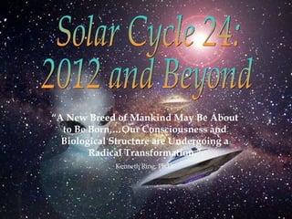 Solar Cycle 24: 2012 and Beyond “ A New Breed of Mankind May Be About to Be Born,…Our Consciousness and Biological Structure are Undergoing a Radical Transformation.” Kenneth Ring, Ph.D. 