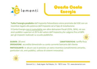 Quarto Conto
                                                      Energia

Tutta l’energia prodotta dall’impianto fotovoltaico viene premiata dal GSE con un 
incentivo legato alla potenza dell impianto ed al tipo di installazione.
incentivo legato alla potenza dell’impianto ed al tipo di installazione.
Il Conto Energia non è cumulabile con altre detrazioni fiscali (55%, 36%), né con 
aiuti pubblici superiori al 20 % del valore dell’impianto,che salgono fino al 60% 
per gli impianti realizzati su scuole pubbliche.
      li i i ti     li ti          l    bbli h

DURATA: 20 anni
      : 20 anni                                    CARATTERISTICHE: tariffa fissa
                                                                     : tariffa fissa
EROGAZIONE: accredito bimestrale su conto corrente bancario del cliente 
PARTICOLARITÀ: in alcuni casi è previsto un extra incentivo (smaltimento amianto, 
PARTICOLARITÀ
particolari siti, enti pubblici, utilizzo di sistemi innovativi)
   ti l i iti       ti bbli i tili        di i t i i       ti i)
 