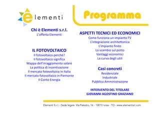 Programma
    Chi è Elementi s.r.l.
    Chi è Elementi s.r.l.
        L’offerta Elementi             ASPETTI TECNICI ED ECONOMICI
                                           Come funziona un impianto FV
                                            L’integrazione architettonica
                                                    L’impianto finito
     IL FOTOVOLTAICO                             Lo scambio sul posto
         Il fotovoltaico perché?
                         p                        Vantaggi economici
         II fotovoltaico significa                 La curva degli utili
  Mappa dell’irraggiamento solare
      La politica di incentivazione              Casi concreti
                                                 Casi concreti
   Il mercato fotovoltaico in Italia
                                                   Residenziale
Il mercato fotovoltaico in Piemonte
                                                    Industriale
              Il Conto Energia
                                             Pubblica Amministrazione
                                             Pubblica Amministrazione

                                            INTERVENTO DEL TITOLARE 
                                          GIOVANNI AGOSTINO GRAZIANO
                                          GIOVANNI AGOSTINO GRAZIANO
 