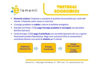 VANTAGGI
                                                 ECONOMICI
• Elementi realizza l’impianto e completa le pratiche burocratiche per conto del
  Elementi realizza l’impianto e completa le pratiche burocratiche per conto del 
  cliente: l’impianto viene messo in esercizio
• L’energia prodotta va subito a ridurre la bolletta energetica
• Scambio Sul Posto: il GSE paga l’energia prodotta in sovrappiù con periodico 
  bonifico bancario
• Conto Energia: Il GSE paga il contributo con accredito bancario che va a coprire
  Conto Energia: Il GSE paga il contributo con accredito bancario che va a coprire 
  l’eventuale prestito fotovoltaico. Negli anni successivi (fino al ventesimo) il 
  contributo diviene una sorta di vitalizio per il cliente

                                                                 Energia
                                                             auto consumata
          ENERGIA                    Energia
         PRODOTTA                  incentivata
                                   i    ti t                    Energia
                                                               scambiata
 