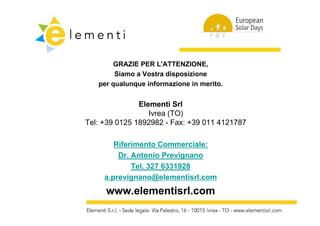 GRAZIE PER L'ATTENZIONE
                    L'ATTENZIONE,
        Siamo a Vostra disposizione
   per q
   p qualunque informazione in merito.
             q


               Elementi Srl
                  Ivrea (TO)
Tel: +39 0125 1892982 - Fax: +39 011 4121787

        Riferimento Commerciale:
         Dr. Antonio Prevignano
             Tel.
             T l 327 6331928
     a.prevignano@elementisrl.com
     www.elementisrl.com
     www elementisrl com
 