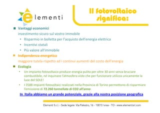 Il fotovoltaico
                                                       significa:
Vantaggi economici
investimento sicuro sul vostro immobile
 • Risparmio in bolletta per l’acquisto dell’energia elettrica
 • IIncentivi statali
          i i      li
 • Più valore all’immobile
Indipendenza energetica 
Indipendenza energetica
maggiore tutela rispetto ad i continui aumenti del costo dell’energia 
Ecologia
•   Un impianto fotovoltaico produce energia pulita per oltre 30 anni senza bruciare 
    combustibile, né inquinare l’atmosfera visto che per funzionare utilizza unicamente la 
    luce del SOLE!
•   I 3588 impianti fotovoltaici realizzati nella Provincia di Torino permettono di risparmiare 
    l’emissione di 72.260 tonnellate di CO2 all’anno
 In  Italia abbiamo un grande potenziale, grazie alla nostra posizione geografica
 In Italia abbiamo un grande potenziale, grazie alla nostra posizione geografica
 