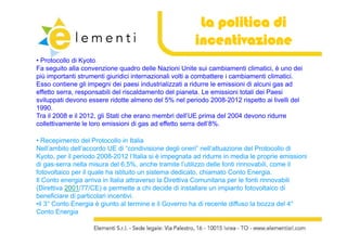 La politica di
                                                         incentivazione
• Protocollo di Kyoto
Fa
F seguito alla convenzione quadro d ll N i i U it sui cambiamenti climatici, è uno d i
         it ll             i        d delle Nazioni Unite i          bi    ti li ti i         dei
più importanti strumenti giuridici internazionali volti a combattere i cambiamenti climatici.
Esso contiene gli impegni dei paesi industrializzati a ridurre le emissioni di alcuni gas ad
effetto serra, responsabili del riscaldamento del pianeta. Le emissioni totali dei Paesi
             ,    p                                p
sviluppati devono essere ridotte almeno del 5% nel periodo 2008-2012 rispetto ai livelli del
1990.
Tra il 2008 e il 2012, gli Stati che erano membri dell’UE prima del 2004 devono ridurre
collettivamente
colletti amente le loro emissioni di gas ad effetto serra dell’8%
                                                            dell’8%.

• Recepimento del Protocollo in Italia
Nell ambito dell accordo
Nell’ambito dell’accordo UE di “condivisione degli oneri” nell’attuazione del Protocollo di
                                   condivisione         oneri nell attuazione
Kyoto, per il periodo 2008-2012 l’Italia si è impegnata ad ridurre in media le proprie emissioni
di gas-serra nella misura del 6,5%, anche tramite l’utilizzo delle fonti rinnovabili, come il
fotovoltaico per il quale ha istituito un sistema dedicato, chiamato Conto Energia.
Il Conto energia arriva i It li attraverso l Di tti C
   C t         i     i in Italia tt           la Direttiva Comunitaria per l f ti rinnovabili
                                                                   it i     le fonti i   bili
(Direttiva 2001/77/CE) e permette a chi decide di installare un impianto fotovoltaico di
beneficiare di particolari incentivi.
•il 3° Conto Energia è giunto al termine e il Governo ha di recente diffuso la bozza del 4°
 il 3                                                                                      4
Conto Energia
 