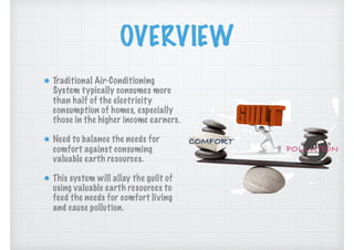 OVERVIEW
Traditional Air-Conditioning
System typically consumes more
than half of the electricity
consumption of homes, especially
those in the higher income earners.
Need to balance the needs for
comfort against consuming
valuable earth resources.
This system will allay the guilt of
using valuable earth resources to
feed the needs for comfort living
and cause pollution.
COMFORT
POLLUTION
 