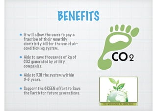BENEFITS
It will allow the users to pay a
fraction of their monthly
electricity bill for the use of air-
conditioning system.
Able to save thousands of kg of
CO2 generated by utility
companies.
Able to ROI the system within
3-5 years.
Support the GREEN effort to Save
the Earth for future generations.
 