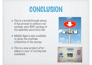 CONCLUSION
This is a breakthrough where
it has proven to achieve real
savings, unto 90% savings of
the monthly electricity bill.
Mobile Apps is also available
to show the realtime
utilisation of the energy.
This is a new product after
almost a year of testing had
concluded.
 