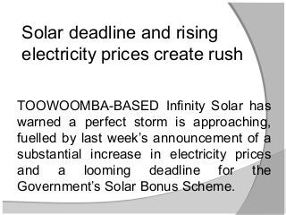 Solar deadline and rising
electricity prices create rush

TOOWOOMBA-BASED Infinity Solar has
warned a perfect storm is approaching,
fuelled by last week’s announcement of a
substantial increase in electricity prices
and a looming deadline for the
Government’s Solar Bonus Scheme.
 