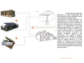 Otarola + Pérez
+
+
=
A través de estos referentes
tendremos un mejor entendimiento del
funcionamiento tanto de fachadas verdes,
como sistema de captación solar.
Puntualmente en nuestro dispositivo nos
referenciamos del sistema pasivo de
fachadas verdes y esto lo convertimos en
sistema de fachada activa que captura el
agua de la camanchaca, para luego
distribuir confort térmico a la vivienda. En
la 5ta fachada se coloca un sistema que
actúa de forma similar a una cubierta
verde, este además de generar los
distintos beneficios térmicos, nos
proporciona agua potable. También
contemplamos un sistema de fachada
doble piel, así en las horas de mayor
bruma el sistema captura y a la vez
protege la vivienda, y en las horas de
mayor calor o simplemente de necesitar
diversas maneras de regular la luz natural
de la vivienda, se genera a través de estos
paneles móviles.
Nervadura dinámica
 