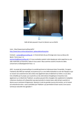 Salle de bain pouvant s’ouvrir et donner vue sur Berlin
Liens : http://www.teamrooftop.de/fr/
http://www.bosy-online.de/passieve_gebaeudekuehlung.htm
Contacts : contact@teamrooftop.de (« Envie de boire du jus d’orange avec nous au-dessus de
Berlin ? Ecris-nous ! »)
partnership@teamrooftop.de (« Si vous souhaitez soutenir notre équipe par votre expertise ou une
aide matérielle ou financière, faites le nous savoir. Nous sommes ouverts à toutes les idées
concernant un développement futur. »)
AVIS : Le projet de la teamrooftop m’a semblé pertinent et intéressant dans l’ensemble. J’ai appris
l’existence des MCP par exemple, et je pense qu’il y a une réelle motivation au sein de l’équipe ce qui
se ressent non seulement lors des visites mais également dans le bâtiment lui-même. Je suis donc
très emballée par le projet, qui se penche sur des alternatives énergétiques innovantes mais
également sur la liberté de l’habitant. Les pièces peuvent être changées très rapidement et adaptées
à diverses situations et la disposition que peut prendre la maison (avec salle de bain ouverte) ne
donne aucun sentiment d’oppression. Ajoutons à cela les grandes sources de lumière, car la maison
est entourée de vitres –aussi contrôlées par l’habitant- qui permettent d’avoir accès à une source
lumineuse naturelle très agréable !!
 