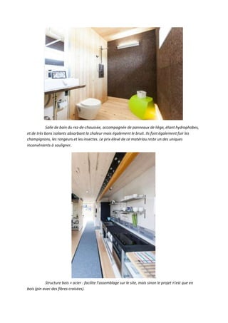 Salle de bain du rez-de-chaussée, accompagnée de panneaux de liège, étant hydrophobes,
et de très bons isolants absorbant la chaleur mais également le bruit. Ils font également fuir les
champignons, les rongeurs et les insectes. Le prix élevé de ce matériau reste un des uniques
inconvénients à souligner.
.
Structure bois + acier : facilite l’assemblage sur le site, mais sinon le projet n’est que en
bois (pin avec des fibres croisées).
 