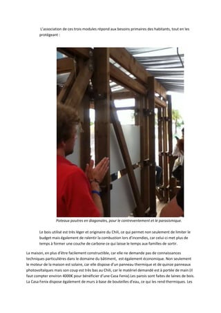 L’association de ces trois modules répond aux besoins primaires des habitants, tout en les
protégeant :
Poteaux poutres en diagonales, pour le contreventement et le parasismique.
Le bois utilisé est très léger et originaire du Chili, ce qui permet non seulement de limiter le
budget mais également de ralentir la combustion lors d’incendies, car celui-ci met plus de
temps à former une couche de carbone ce qui laisse le temps aux familles de sortir.
La maison, en plus d’être facilement constructible, car elle ne demande pas de connaissances
techniques particulières dans le domaine du bâtiment, est également économique. Non seulement
le moteur de la maison est solaire, car elle dispose d’un panneau thermique et de quinze panneaux
photovoltaïques mais son coup est très bas au Chili, car le matériel demandé est à portée de main (il
faut compter environ 4000€ pour bénéficier d’une Casa Fenix).Les parois sont faites de laines de bois.
La Casa Fenix dispose également de murs à base de bouteilles d’eau, ce qui les rend thermiques. Les
 