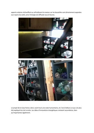 apports solaires réchauffent ou refroidissent la maison car les bouteilles sont directement exposées
aux rayons du soleil, ainsi l’énergie est diffusée sous 6 heures.
Le projet de la Casa Fenix a donc avant tout une visée humanitaire, et c’est d’ailleurs ce qui a le plus
été expliqué lors de la visite. Les idées d’innovations énergétiques restaient secondaires, bien
qu’importantes également.
 