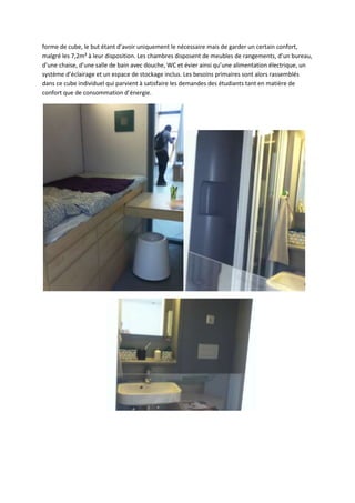 forme de cube, le but étant d’avoir uniquement le nécessaire mais de garder un certain confort,
malgré les 7,2m² à leur disposition. Les chambres disposent de meubles de rangements, d’un bureau,
d’une chaise, d’une salle de bain avec douche, WC et évier ainsi qu’une alimentation électrique, un
système d’éclairage et un espace de stockage inclus. Les besoins primaires sont alors rassemblés
dans ce cube individuel qui parvient à satisfaire les demandes des étudiants tant en matière de
confort que de consommation d’énergie.
 