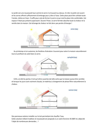 Le jardin est une nouveauté tout comme la serre s’y trouvant au dessus. En été, le jardin est ouvert
et les serres offrent suffisamment d’ombrage pour y être à l’aise. Cette place peut être utilisée toute
l’année, même en hiver. Il suffit pour cela de fermer la serre ce qui rend la place très confortable. Cet
espace n’était pas présent auparavant. Durant l’hiver, la serre fermée absorbe toute la chaleur et la
ventile dans la maison. Cet échange de chaleur ne fait donc pas perdre d’énergie !
Au printemps et en automne, les fenêtres d'aération s'ouvrent pour aérer la maison naturellement
tout en profitant du soleil dans la serre.
Enfin, en été les portes n’ont qu’à être ouvertes de telle sorte que la maison puisse être ventilée
et lorsque les jours sont vraiment chauds, le matériau à changement de phase filtre naturellement la
chaleur.
Des panneaux solaires installés sur le toit permettent de chauffer l’eau.
Cette solution mêlant tradition et nouveauté est proposée à un coût d’environ 45 000e
et a déjà été
l’objet de nombreuses demandes… !
 