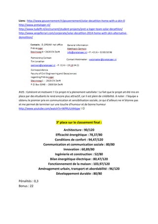 Liens : http://www.gouvernement.fr/gouvernement/solar-decathlon-home-with-a-skin-0
http://www.pretaloger.nl/
http://www.tudelft.nl/en/current/student-projects/pret-a-loger-team-solar-decathlon/
http://www.sergeferrari.com/corporate/solar-decathlon-2014-home-with-skin-alternative-
demolition/
AVIS : Cohérent et motivant !! Ce projet m’a pleinement satisfaite ! Le fait que le projet ait été mis en
place par des étudiants le rend encore plus attractif, car il est plein de crédibilité. A noter : l’équipe a
obtenu le premier prix en communication et sensibilisation sociale, ce qui d’ailleurs ne m’étonne pas
et me permet de terminer sur une touche d’humour et de bonne humeur
http://www.youtube.com/watch?v=WPRUUiAHjqw ! 
3e
place sur le classement final :
Architecture : 90/120
Efficacité énergétique : 78,37/80
Conditions de confort : 94,47/120
Communication et communication sociale : 80/80
Innovation : 60,89/80
Ingénierie et construction : 52/80
Bilan énergétique électrique : 80,47/120
Fonctionnement de la maison : 103,97/120
Aménagement urbain, transport et abordabilité : 96/120
Développement durable : 80/80
Pénalités : 0,3
Bonus : 22
 