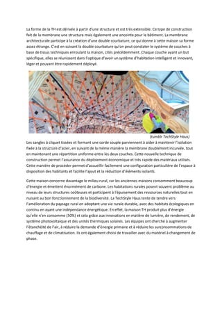 La forme de la TH est dérivée à partir d’une structure et est très extensible. Ce type de construction
fait de la membrane une structure mais également une enceinte pour le bâtiment. La membrane
architecturale participe à la création d’une double courbature, ce qui donne à cette maison sa forme
assez étrange. C’est en suivant la double courbature qu’on peut constater le système de couches à
base de tissus techniques enroulant la maison, cités précédemment. Chaque couche ayant un but
spécifique, elles se réunissent dans l’optique d’avoir un système d’habitation intelligent et innovant,
léger et pouvant être rapidement déployé.
(tumblr TechStyle Haus)
Les sangles à cliquet tissées et formant une corde souple parviennent à aider à maintenir l’isolation
fixée à la structure d’acier, en suivant de la même manière la membrane doublement incurvée, tout
en maintenant une répartition uniforme entre les deux couches. Cette nouvelle technique de
construction permet l’assurance du déploiement économique et très rapide des matériaux utilisés.
Cette manière de procéder permet d’accueillir facilement une configuration particulière de l’espace à
disposition des habitants et facilite l’ajout et la réduction d’éléments isolants.
Cette maison concerne davantage le milieu rural, car les anciennes maisons consomment beaucoup
d’énergie et émettent énormément de carbone. Les habitations rurales posent souvent problème au
niveau de leurs structures coûteuses et participent à l’épuisement des ressources naturelles tout en
nuisant au bon fonctionnement de la biodiversité. La TechStyle Haus tente de tendre vers
l’amélioration du paysage rural en adoptant une vie rurale durable, avec des habitats écologiques en
continu en ayant une indépendance énergétique. En effet, la maison TH produit plus d’énergie
qu’elle n’en consomme (50%) et cela grâce aux innovations en matière de lumière, de rendement, de
système photovoltaïque et des unités thermiques solaires. Les équipes ont cherché à augmenter
l’étanchéité de l’air, à réduire la demande d’énergie primaire et à réduire les surconsommations de
chauffage et de climatisation. Ils ont également choisi de travailler avec du matériel à changement de
phase.
 