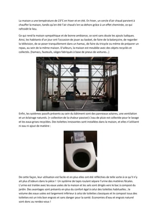 La maison a une température de 23°C en hiver et en été. En hiver, un cercle d’air chaud parvient à
chauffer la maison, tandis qu’en été l’air chaud s’en va dehors grâce à un effet cheminée, ce qui
refroidit le lieu.
Ce qui rend la maison sympathique et de bonne ambiance, ce sont sans doute les ajouts ludiques.
Ainsi, les habitants d’un jour ont l’occasion de jouer au basket, de faire de la balançoire, de regarder
la télévision, de se poser tranquillement dans un hamac, de faire du tricycle ou même de préparer un
repas, au sein de la même maison. D’ailleurs, la maison est meublée avec des objets recyclés et
collectés. (hamacs, fauteuils, sièges fabriqués à base de pneus de voitures…)
Enfin, les systèmes passifs présents au sein du bâtiment sont des panneaux solaires, une ventilation
et un éclairage naturels. (+ collection de la chaleur passive) L’eau de pluie est collectée pour le lavage
et les eaux grises recyclées. Des toilettes innovantes sont installées dans la maison, et elles n’utilisent
ni eau ni ajout de matière :
De cette façon, leur utilisation est facile et en plus elles ont été réfléchies de telle sorte à ce qu’il n’y
ait plus d’odeurs dans la pièce ! Un système de tapis roulant sépare l’urine des matières fécales.
L’urine est traitée avec les eaux usées de la maison et les sels sont dirigés vers le bac à compost du
jardin. Des avantages sont présents en plus du confort égal à celui des toilettes habituelles ; le
volume des eaux usées est largement inférieur à celui de toilettes classiques et le compost issus des
toilettes est un très bon engrais et sans danger pour la santé. Economies d’eau et engrais naturel
sont donc au rendez-vous !
 